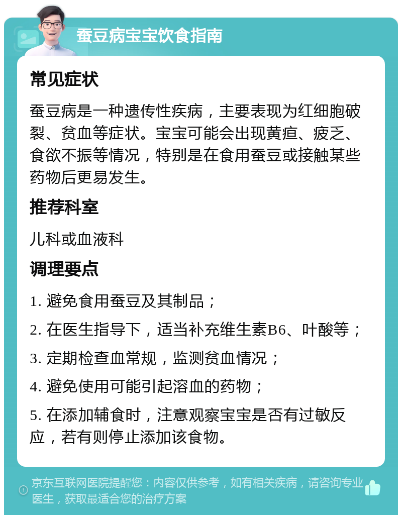 蚕豆病宝宝饮食指南 常见症状 蚕豆病是一种遗传性疾病，主要表现为红细胞破裂、贫血等症状。宝宝可能会出现黄疸、疲乏、食欲不振等情况，特别是在食用蚕豆或接触某些药物后更易发生。 推荐科室 儿科或血液科 调理要点 1. 避免食用蚕豆及其制品； 2. 在医生指导下，适当补充维生素B6、叶酸等； 3. 定期检查血常规，监测贫血情况； 4. 避免使用可能引起溶血的药物； 5. 在添加辅食时，注意观察宝宝是否有过敏反应，若有则停止添加该食物。