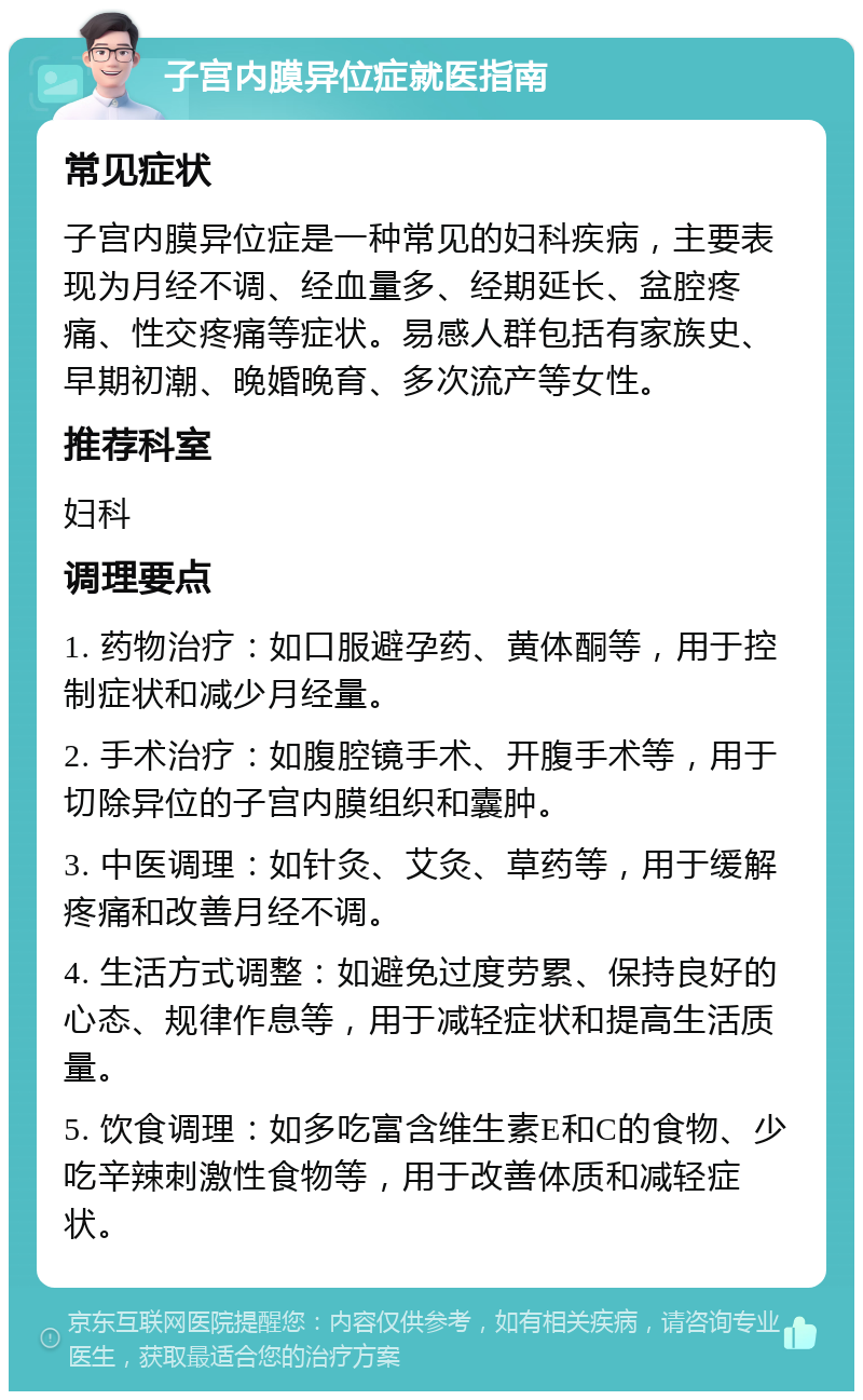 子宫内膜异位症就医指南 常见症状 子宫内膜异位症是一种常见的妇科疾病，主要表现为月经不调、经血量多、经期延长、盆腔疼痛、性交疼痛等症状。易感人群包括有家族史、早期初潮、晚婚晚育、多次流产等女性。 推荐科室 妇科 调理要点 1. 药物治疗：如口服避孕药、黄体酮等，用于控制症状和减少月经量。 2. 手术治疗：如腹腔镜手术、开腹手术等，用于切除异位的子宫内膜组织和囊肿。 3. 中医调理：如针灸、艾灸、草药等，用于缓解疼痛和改善月经不调。 4. 生活方式调整：如避免过度劳累、保持良好的心态、规律作息等，用于减轻症状和提高生活质量。 5. 饮食调理：如多吃富含维生素E和C的食物、少吃辛辣刺激性食物等，用于改善体质和减轻症状。