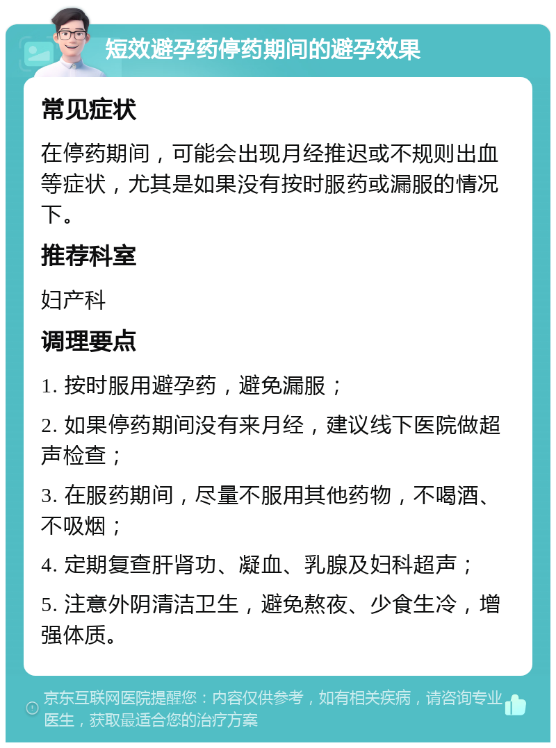 短效避孕药停药期间的避孕效果 常见症状 在停药期间，可能会出现月经推迟或不规则出血等症状，尤其是如果没有按时服药或漏服的情况下。 推荐科室 妇产科 调理要点 1. 按时服用避孕药，避免漏服； 2. 如果停药期间没有来月经，建议线下医院做超声检查； 3. 在服药期间，尽量不服用其他药物，不喝酒、不吸烟； 4. 定期复查肝肾功、凝血、乳腺及妇科超声； 5. 注意外阴清洁卫生，避免熬夜、少食生冷，增强体质。