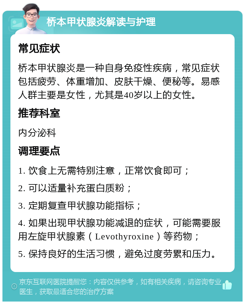 桥本甲状腺炎解读与护理 常见症状 桥本甲状腺炎是一种自身免疫性疾病，常见症状包括疲劳、体重增加、皮肤干燥、便秘等。易感人群主要是女性，尤其是40岁以上的女性。 推荐科室 内分泌科 调理要点 1. 饮食上无需特别注意，正常饮食即可； 2. 可以适量补充蛋白质粉； 3. 定期复查甲状腺功能指标； 4. 如果出现甲状腺功能减退的症状，可能需要服用左旋甲状腺素（Levothyroxine）等药物； 5. 保持良好的生活习惯，避免过度劳累和压力。