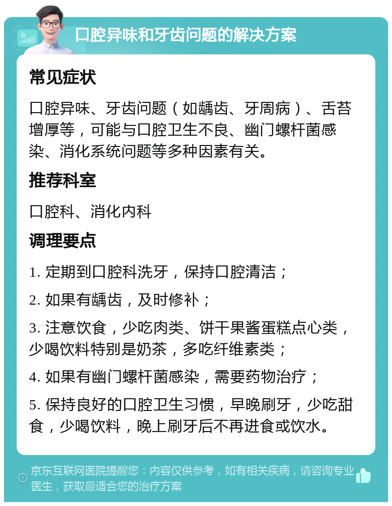 口腔异味和牙齿问题的解决方案 常见症状 口腔异味、牙齿问题（如龋齿、牙周病）、舌苔增厚等，可能与口腔卫生不良、幽门螺杆菌感染、消化系统问题等多种因素有关。 推荐科室 口腔科、消化内科 调理要点 1. 定期到口腔科洗牙，保持口腔清洁； 2. 如果有龋齿，及时修补； 3. 注意饮食，少吃肉类、饼干果酱蛋糕点心类，少喝饮料特别是奶茶，多吃纤维素类； 4. 如果有幽门螺杆菌感染，需要药物治疗； 5. 保持良好的口腔卫生习惯，早晚刷牙，少吃甜食，少喝饮料，晚上刷牙后不再进食或饮水。