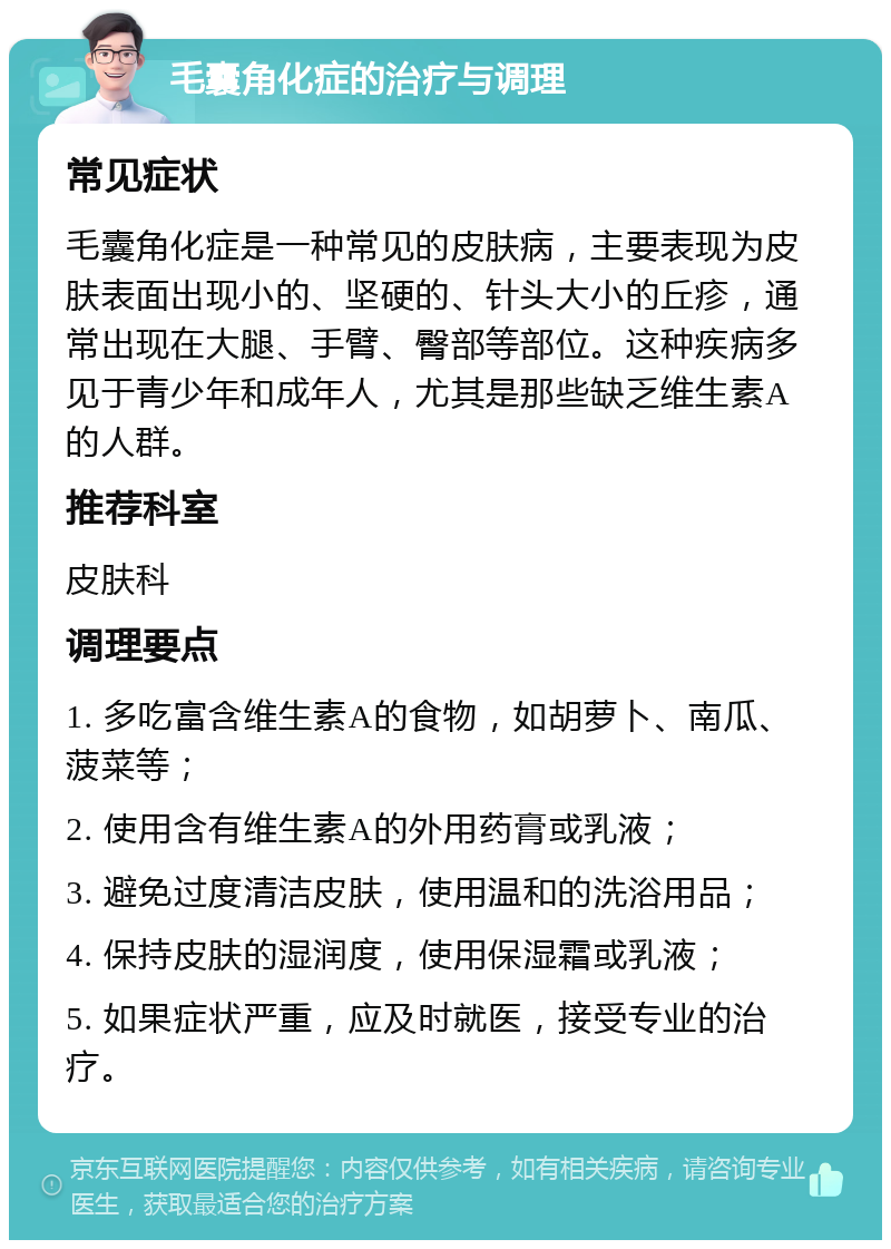 毛囊角化症的治疗与调理 常见症状 毛囊角化症是一种常见的皮肤病，主要表现为皮肤表面出现小的、坚硬的、针头大小的丘疹，通常出现在大腿、手臂、臀部等部位。这种疾病多见于青少年和成年人，尤其是那些缺乏维生素A的人群。 推荐科室 皮肤科 调理要点 1. 多吃富含维生素A的食物，如胡萝卜、南瓜、菠菜等； 2. 使用含有维生素A的外用药膏或乳液； 3. 避免过度清洁皮肤，使用温和的洗浴用品； 4. 保持皮肤的湿润度，使用保湿霜或乳液； 5. 如果症状严重，应及时就医，接受专业的治疗。