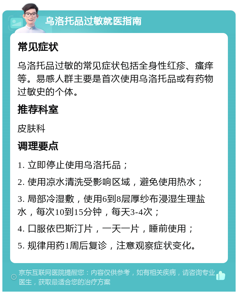 乌洛托品过敏就医指南 常见症状 乌洛托品过敏的常见症状包括全身性红疹、瘙痒等。易感人群主要是首次使用乌洛托品或有药物过敏史的个体。 推荐科室 皮肤科 调理要点 1. 立即停止使用乌洛托品； 2. 使用凉水清洗受影响区域，避免使用热水； 3. 局部冷湿敷，使用6到8层厚纱布浸湿生理盐水，每次10到15分钟，每天3-4次； 4. 口服依巴斯汀片，一天一片，睡前使用； 5. 规律用药1周后复诊，注意观察症状变化。