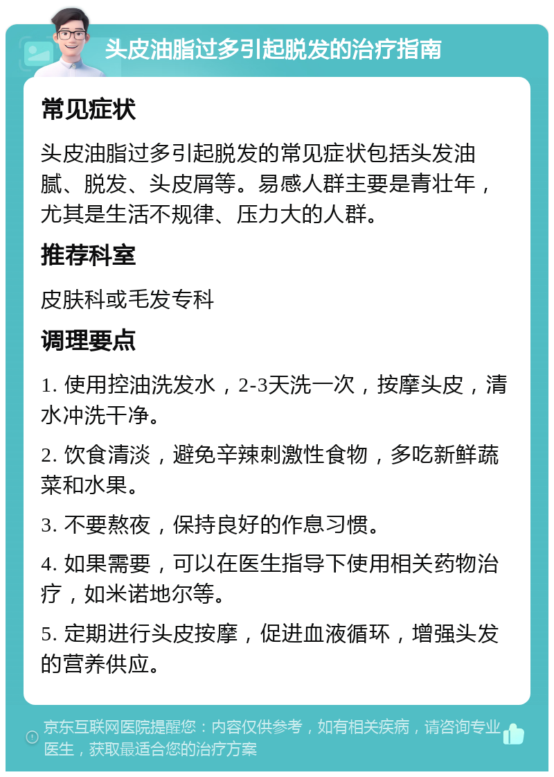 头皮油脂过多引起脱发的治疗指南 常见症状 头皮油脂过多引起脱发的常见症状包括头发油腻、脱发、头皮屑等。易感人群主要是青壮年，尤其是生活不规律、压力大的人群。 推荐科室 皮肤科或毛发专科 调理要点 1. 使用控油洗发水，2-3天洗一次，按摩头皮，清水冲洗干净。 2. 饮食清淡，避免辛辣刺激性食物，多吃新鲜蔬菜和水果。 3. 不要熬夜，保持良好的作息习惯。 4. 如果需要，可以在医生指导下使用相关药物治疗，如米诺地尔等。 5. 定期进行头皮按摩，促进血液循环，增强头发的营养供应。