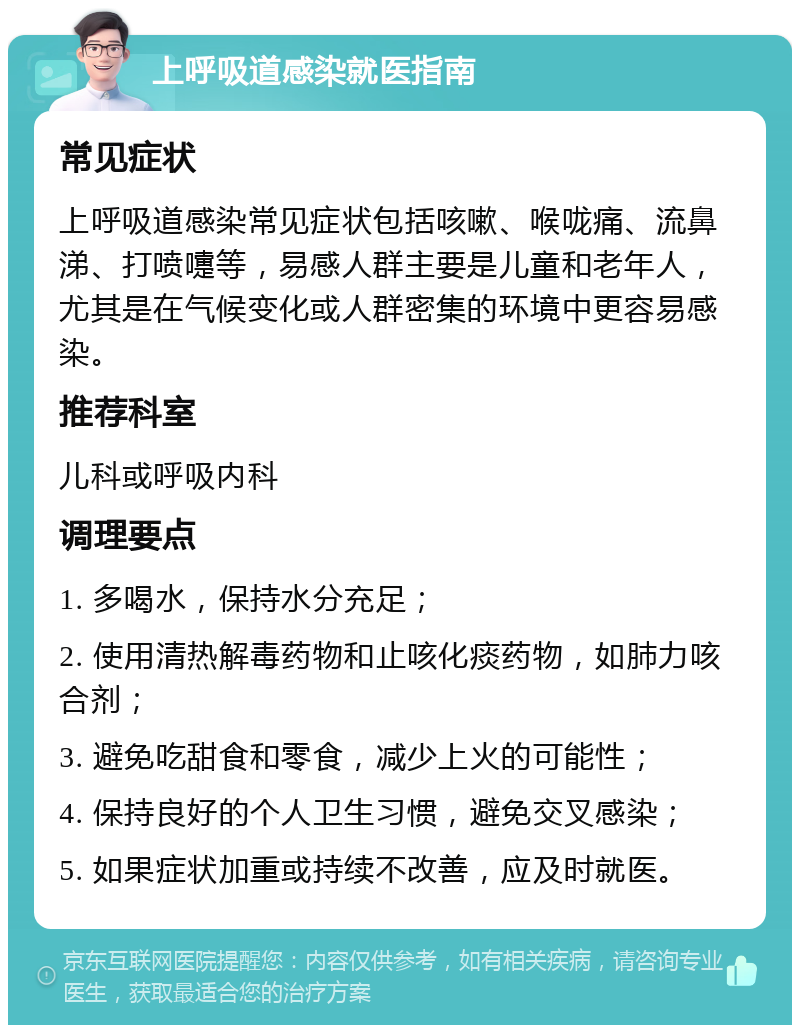 上呼吸道感染就医指南 常见症状 上呼吸道感染常见症状包括咳嗽、喉咙痛、流鼻涕、打喷嚏等，易感人群主要是儿童和老年人，尤其是在气候变化或人群密集的环境中更容易感染。 推荐科室 儿科或呼吸内科 调理要点 1. 多喝水，保持水分充足； 2. 使用清热解毒药物和止咳化痰药物，如肺力咳合剂； 3. 避免吃甜食和零食，减少上火的可能性； 4. 保持良好的个人卫生习惯，避免交叉感染； 5. 如果症状加重或持续不改善，应及时就医。