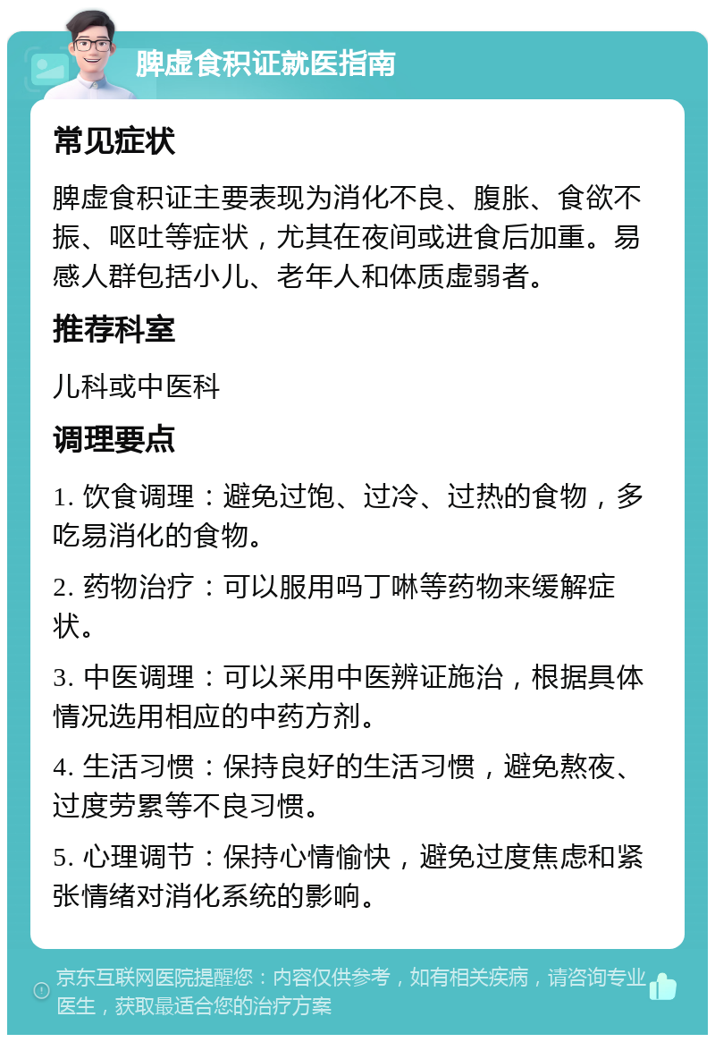 脾虚食积证就医指南 常见症状 脾虚食积证主要表现为消化不良、腹胀、食欲不振、呕吐等症状，尤其在夜间或进食后加重。易感人群包括小儿、老年人和体质虚弱者。 推荐科室 儿科或中医科 调理要点 1. 饮食调理：避免过饱、过冷、过热的食物，多吃易消化的食物。 2. 药物治疗：可以服用吗丁啉等药物来缓解症状。 3. 中医调理：可以采用中医辨证施治，根据具体情况选用相应的中药方剂。 4. 生活习惯：保持良好的生活习惯，避免熬夜、过度劳累等不良习惯。 5. 心理调节：保持心情愉快，避免过度焦虑和紧张情绪对消化系统的影响。