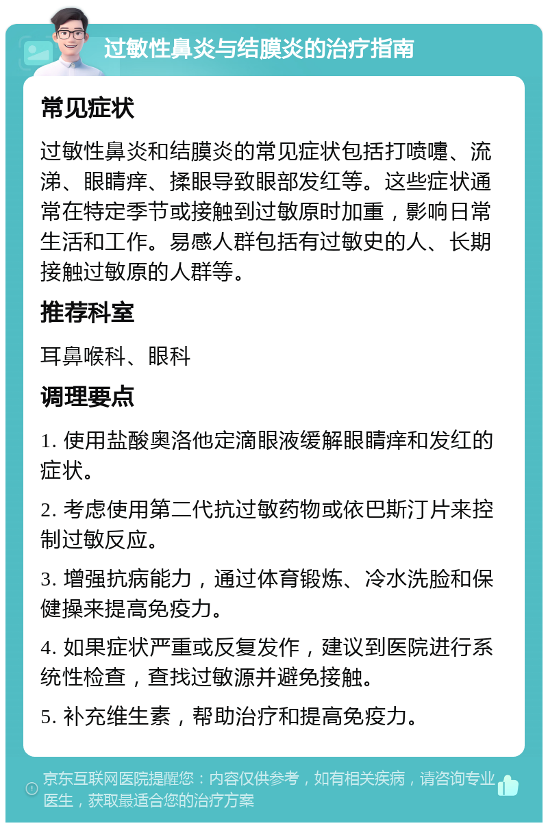 过敏性鼻炎与结膜炎的治疗指南 常见症状 过敏性鼻炎和结膜炎的常见症状包括打喷嚏、流涕、眼睛痒、揉眼导致眼部发红等。这些症状通常在特定季节或接触到过敏原时加重，影响日常生活和工作。易感人群包括有过敏史的人、长期接触过敏原的人群等。 推荐科室 耳鼻喉科、眼科 调理要点 1. 使用盐酸奥洛他定滴眼液缓解眼睛痒和发红的症状。 2. 考虑使用第二代抗过敏药物或依巴斯汀片来控制过敏反应。 3. 增强抗病能力，通过体育锻炼、冷水洗脸和保健操来提高免疫力。 4. 如果症状严重或反复发作，建议到医院进行系统性检查，查找过敏源并避免接触。 5. 补充维生素，帮助治疗和提高免疫力。