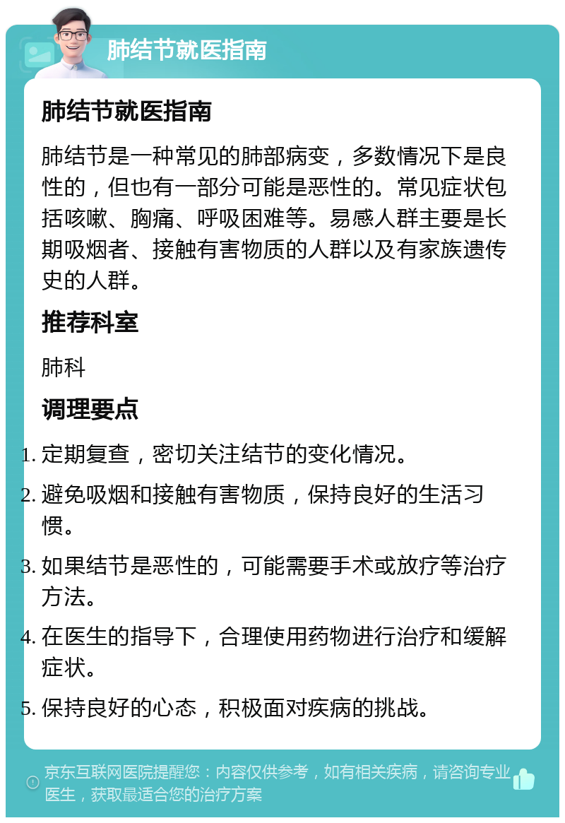 肺结节就医指南 肺结节就医指南 肺结节是一种常见的肺部病变，多数情况下是良性的，但也有一部分可能是恶性的。常见症状包括咳嗽、胸痛、呼吸困难等。易感人群主要是长期吸烟者、接触有害物质的人群以及有家族遗传史的人群。 推荐科室 肺科 调理要点 定期复查，密切关注结节的变化情况。 避免吸烟和接触有害物质，保持良好的生活习惯。 如果结节是恶性的，可能需要手术或放疗等治疗方法。 在医生的指导下，合理使用药物进行治疗和缓解症状。 保持良好的心态，积极面对疾病的挑战。