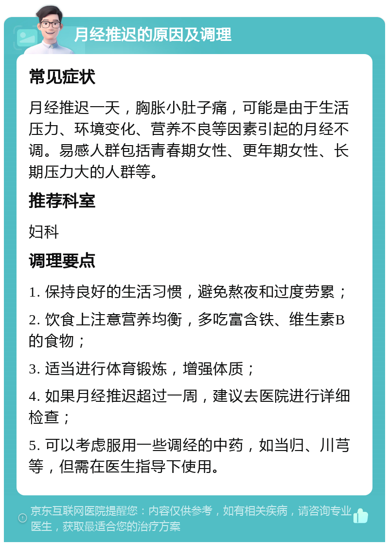 月经推迟的原因及调理 常见症状 月经推迟一天，胸胀小肚子痛，可能是由于生活压力、环境变化、营养不良等因素引起的月经不调。易感人群包括青春期女性、更年期女性、长期压力大的人群等。 推荐科室 妇科 调理要点 1. 保持良好的生活习惯，避免熬夜和过度劳累； 2. 饮食上注意营养均衡，多吃富含铁、维生素B的食物； 3. 适当进行体育锻炼，增强体质； 4. 如果月经推迟超过一周，建议去医院进行详细检查； 5. 可以考虑服用一些调经的中药，如当归、川芎等，但需在医生指导下使用。