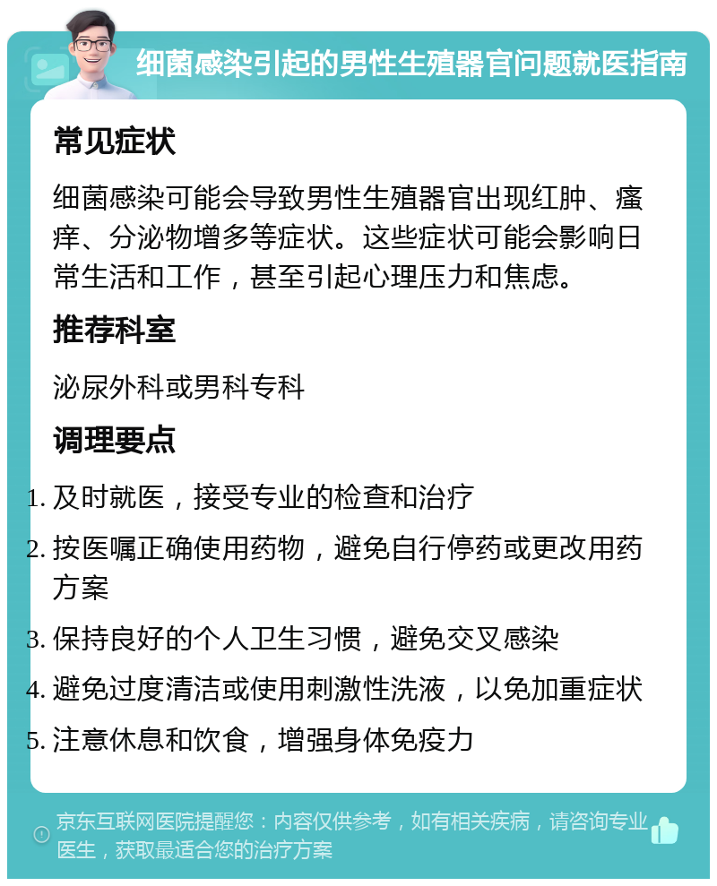 细菌感染引起的男性生殖器官问题就医指南 常见症状 细菌感染可能会导致男性生殖器官出现红肿、瘙痒、分泌物增多等症状。这些症状可能会影响日常生活和工作，甚至引起心理压力和焦虑。 推荐科室 泌尿外科或男科专科 调理要点 及时就医，接受专业的检查和治疗 按医嘱正确使用药物，避免自行停药或更改用药方案 保持良好的个人卫生习惯，避免交叉感染 避免过度清洁或使用刺激性洗液，以免加重症状 注意休息和饮食，增强身体免疫力