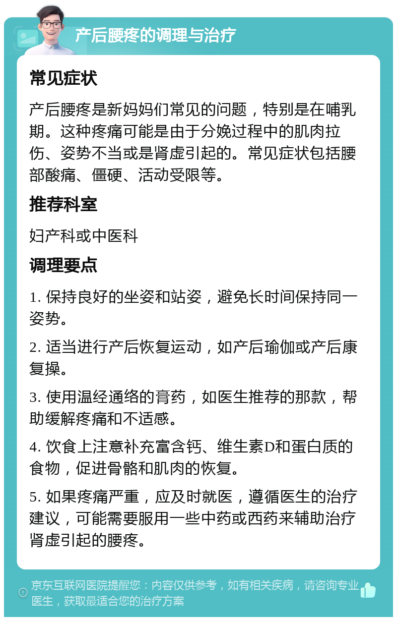 产后腰疼的调理与治疗 常见症状 产后腰疼是新妈妈们常见的问题，特别是在哺乳期。这种疼痛可能是由于分娩过程中的肌肉拉伤、姿势不当或是肾虚引起的。常见症状包括腰部酸痛、僵硬、活动受限等。 推荐科室 妇产科或中医科 调理要点 1. 保持良好的坐姿和站姿，避免长时间保持同一姿势。 2. 适当进行产后恢复运动，如产后瑜伽或产后康复操。 3. 使用温经通络的膏药，如医生推荐的那款，帮助缓解疼痛和不适感。 4. 饮食上注意补充富含钙、维生素D和蛋白质的食物，促进骨骼和肌肉的恢复。 5. 如果疼痛严重，应及时就医，遵循医生的治疗建议，可能需要服用一些中药或西药来辅助治疗肾虚引起的腰疼。