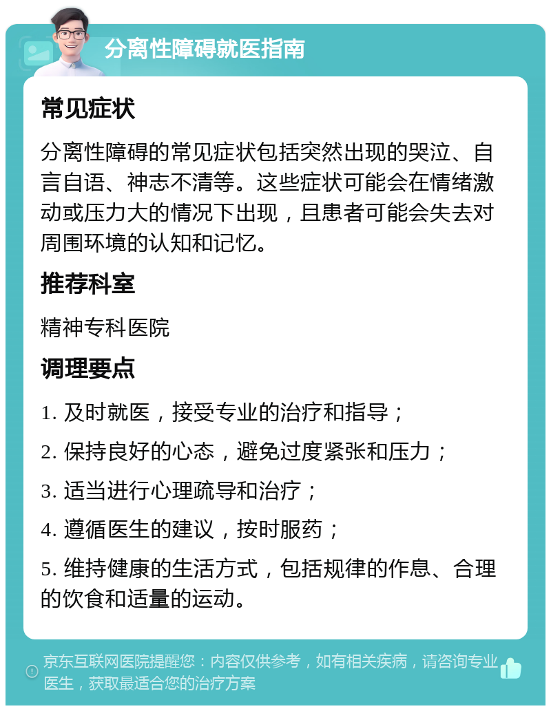 分离性障碍就医指南 常见症状 分离性障碍的常见症状包括突然出现的哭泣、自言自语、神志不清等。这些症状可能会在情绪激动或压力大的情况下出现，且患者可能会失去对周围环境的认知和记忆。 推荐科室 精神专科医院 调理要点 1. 及时就医，接受专业的治疗和指导； 2. 保持良好的心态，避免过度紧张和压力； 3. 适当进行心理疏导和治疗； 4. 遵循医生的建议，按时服药； 5. 维持健康的生活方式，包括规律的作息、合理的饮食和适量的运动。