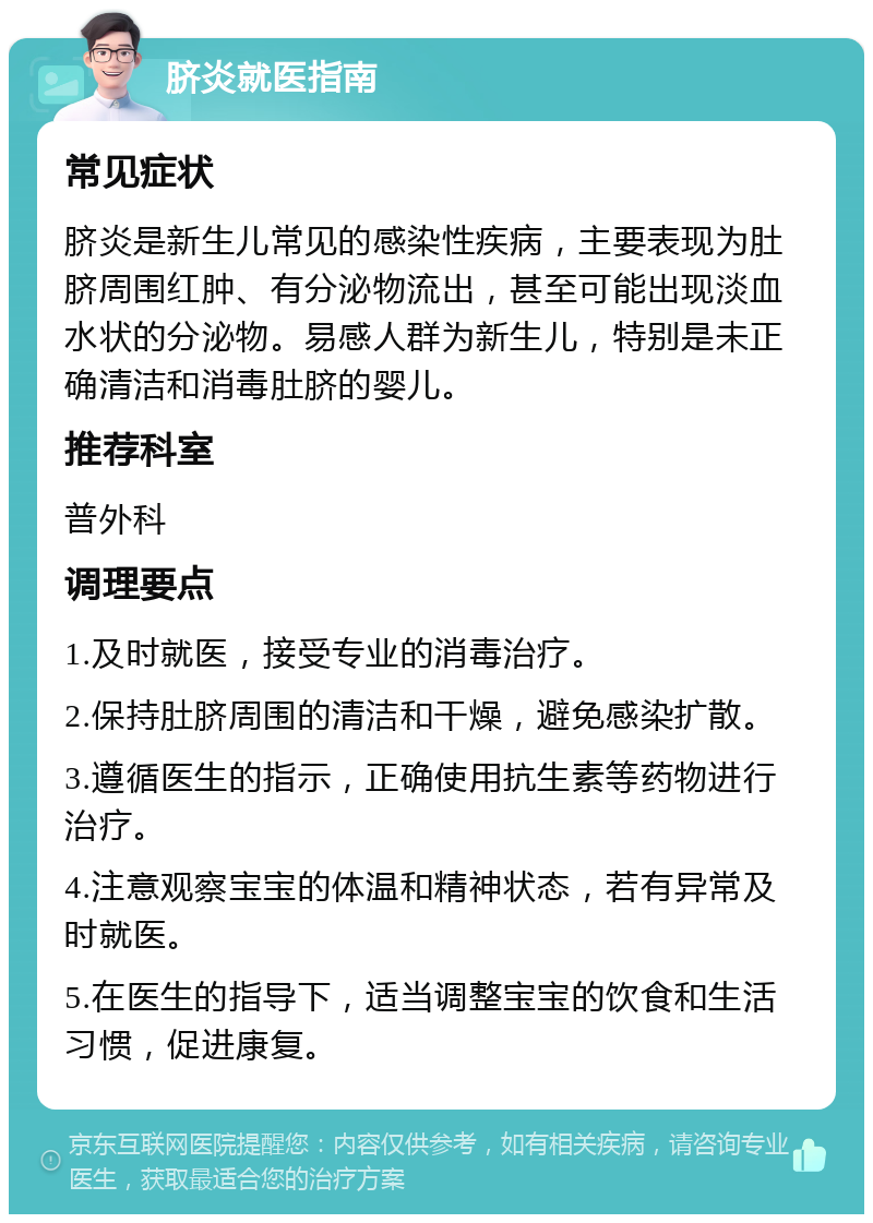 脐炎就医指南 常见症状 脐炎是新生儿常见的感染性疾病，主要表现为肚脐周围红肿、有分泌物流出，甚至可能出现淡血水状的分泌物。易感人群为新生儿，特别是未正确清洁和消毒肚脐的婴儿。 推荐科室 普外科 调理要点 1.及时就医，接受专业的消毒治疗。 2.保持肚脐周围的清洁和干燥，避免感染扩散。 3.遵循医生的指示，正确使用抗生素等药物进行治疗。 4.注意观察宝宝的体温和精神状态，若有异常及时就医。 5.在医生的指导下，适当调整宝宝的饮食和生活习惯，促进康复。