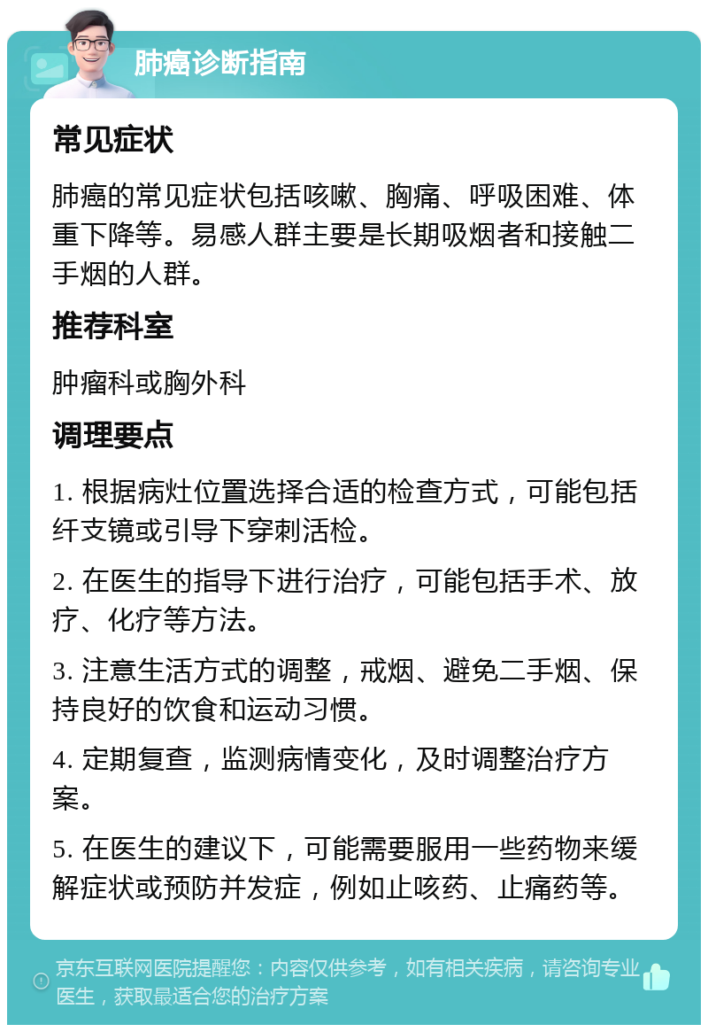 肺癌诊断指南 常见症状 肺癌的常见症状包括咳嗽、胸痛、呼吸困难、体重下降等。易感人群主要是长期吸烟者和接触二手烟的人群。 推荐科室 肿瘤科或胸外科 调理要点 1. 根据病灶位置选择合适的检查方式，可能包括纤支镜或引导下穿刺活检。 2. 在医生的指导下进行治疗，可能包括手术、放疗、化疗等方法。 3. 注意生活方式的调整，戒烟、避免二手烟、保持良好的饮食和运动习惯。 4. 定期复查，监测病情变化，及时调整治疗方案。 5. 在医生的建议下，可能需要服用一些药物来缓解症状或预防并发症，例如止咳药、止痛药等。