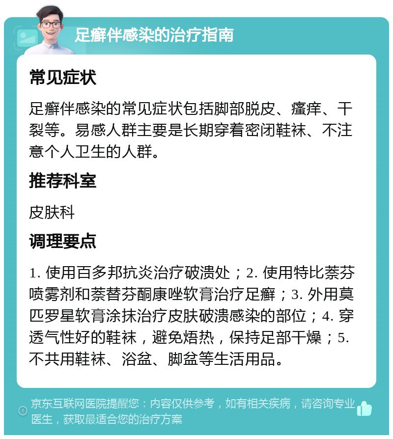 足癣伴感染的治疗指南 常见症状 足癣伴感染的常见症状包括脚部脱皮、瘙痒、干裂等。易感人群主要是长期穿着密闭鞋袜、不注意个人卫生的人群。 推荐科室 皮肤科 调理要点 1. 使用百多邦抗炎治疗破溃处；2. 使用特比萘芬喷雾剂和萘替芬酮康唑软膏治疗足癣；3. 外用莫匹罗星软膏涂抹治疗皮肤破溃感染的部位；4. 穿透气性好的鞋袜，避免焐热，保持足部干燥；5. 不共用鞋袜、浴盆、脚盆等生活用品。