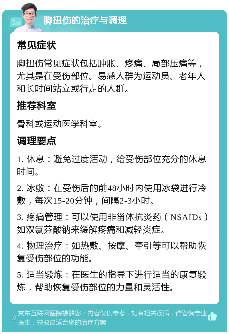 脚扭伤的治疗与调理 常见症状 脚扭伤常见症状包括肿胀、疼痛、局部压痛等，尤其是在受伤部位。易感人群为运动员、老年人和长时间站立或行走的人群。 推荐科室 骨科或运动医学科室。 调理要点 1. 休息：避免过度活动，给受伤部位充分的休息时间。 2. 冰敷：在受伤后的前48小时内使用冰袋进行冷敷，每次15-20分钟，间隔2-3小时。 3. 疼痛管理：可以使用非甾体抗炎药（NSAIDs）如双氯芬酸钠来缓解疼痛和减轻炎症。 4. 物理治疗：如热敷、按摩、牵引等可以帮助恢复受伤部位的功能。 5. 适当锻炼：在医生的指导下进行适当的康复锻炼，帮助恢复受伤部位的力量和灵活性。