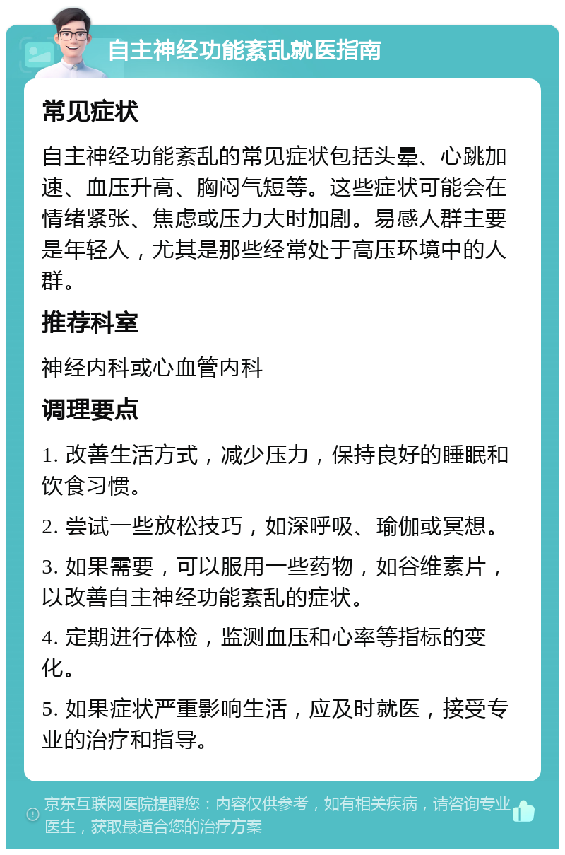 自主神经功能紊乱就医指南 常见症状 自主神经功能紊乱的常见症状包括头晕、心跳加速、血压升高、胸闷气短等。这些症状可能会在情绪紧张、焦虑或压力大时加剧。易感人群主要是年轻人，尤其是那些经常处于高压环境中的人群。 推荐科室 神经内科或心血管内科 调理要点 1. 改善生活方式，减少压力，保持良好的睡眠和饮食习惯。 2. 尝试一些放松技巧，如深呼吸、瑜伽或冥想。 3. 如果需要，可以服用一些药物，如谷维素片，以改善自主神经功能紊乱的症状。 4. 定期进行体检，监测血压和心率等指标的变化。 5. 如果症状严重影响生活，应及时就医，接受专业的治疗和指导。