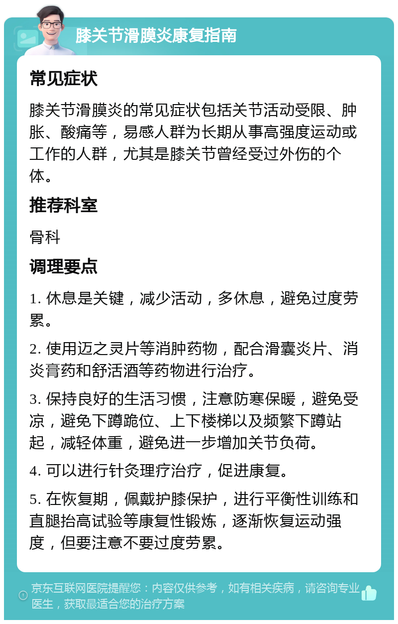 膝关节滑膜炎康复指南 常见症状 膝关节滑膜炎的常见症状包括关节活动受限、肿胀、酸痛等，易感人群为长期从事高强度运动或工作的人群，尤其是膝关节曾经受过外伤的个体。 推荐科室 骨科 调理要点 1. 休息是关键，减少活动，多休息，避免过度劳累。 2. 使用迈之灵片等消肿药物，配合滑囊炎片、消炎膏药和舒活酒等药物进行治疗。 3. 保持良好的生活习惯，注意防寒保暖，避免受凉，避免下蹲跪位、上下楼梯以及频繁下蹲站起，减轻体重，避免进一步增加关节负荷。 4. 可以进行针灸理疗治疗，促进康复。 5. 在恢复期，佩戴护膝保护，进行平衡性训练和直腿抬高试验等康复性锻炼，逐渐恢复运动强度，但要注意不要过度劳累。