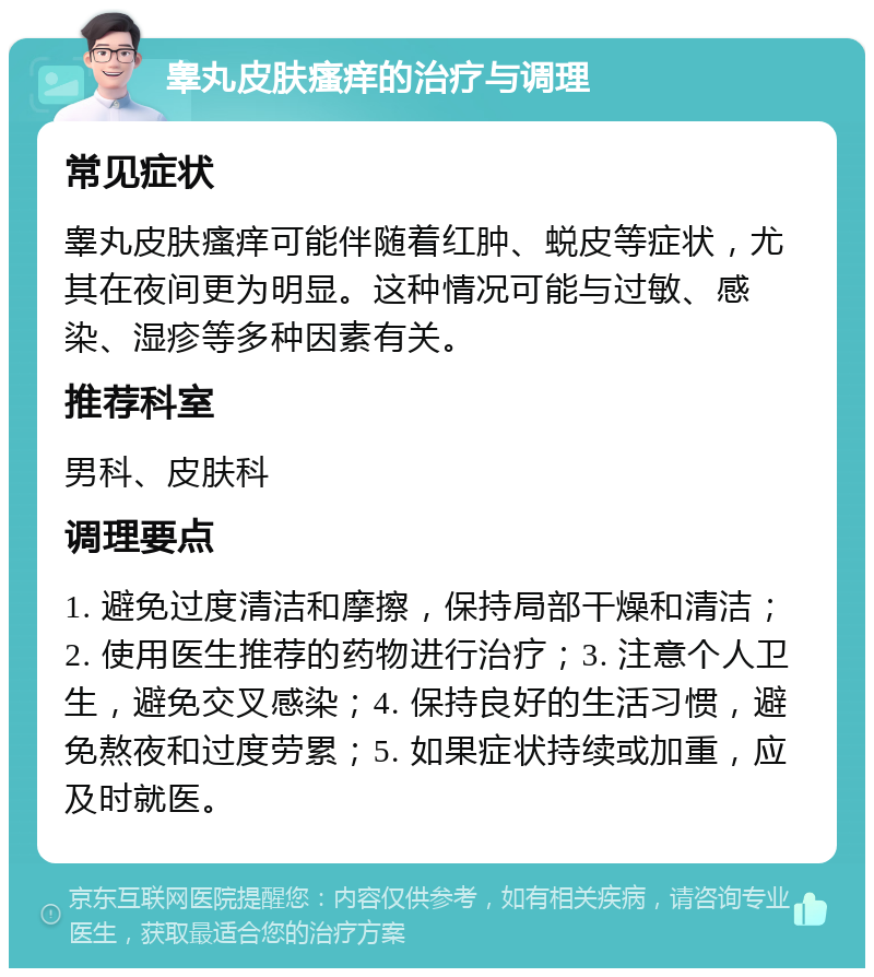 睾丸皮肤瘙痒的治疗与调理 常见症状 睾丸皮肤瘙痒可能伴随着红肿、蜕皮等症状，尤其在夜间更为明显。这种情况可能与过敏、感染、湿疹等多种因素有关。 推荐科室 男科、皮肤科 调理要点 1. 避免过度清洁和摩擦，保持局部干燥和清洁；2. 使用医生推荐的药物进行治疗；3. 注意个人卫生，避免交叉感染；4. 保持良好的生活习惯，避免熬夜和过度劳累；5. 如果症状持续或加重，应及时就医。