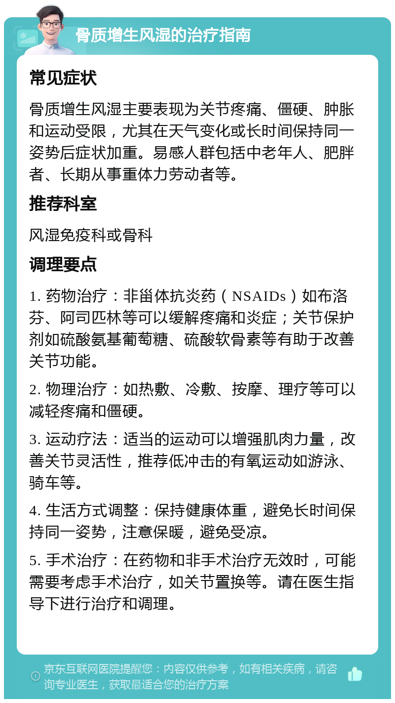 骨质增生风湿的治疗指南 常见症状 骨质增生风湿主要表现为关节疼痛、僵硬、肿胀和运动受限，尤其在天气变化或长时间保持同一姿势后症状加重。易感人群包括中老年人、肥胖者、长期从事重体力劳动者等。 推荐科室 风湿免疫科或骨科 调理要点 1. 药物治疗：非甾体抗炎药（NSAIDs）如布洛芬、阿司匹林等可以缓解疼痛和炎症；关节保护剂如硫酸氨基葡萄糖、硫酸软骨素等有助于改善关节功能。 2. 物理治疗：如热敷、冷敷、按摩、理疗等可以减轻疼痛和僵硬。 3. 运动疗法：适当的运动可以增强肌肉力量，改善关节灵活性，推荐低冲击的有氧运动如游泳、骑车等。 4. 生活方式调整：保持健康体重，避免长时间保持同一姿势，注意保暖，避免受凉。 5. 手术治疗：在药物和非手术治疗无效时，可能需要考虑手术治疗，如关节置换等。请在医生指导下进行治疗和调理。