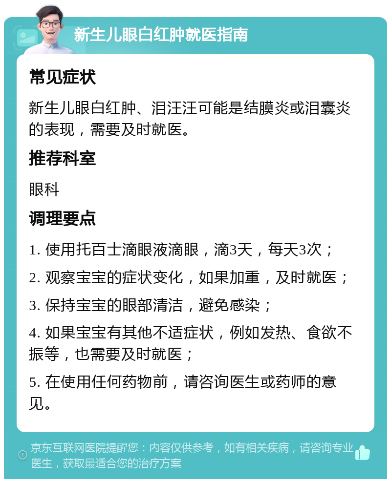 新生儿眼白红肿就医指南 常见症状 新生儿眼白红肿、泪汪汪可能是结膜炎或泪囊炎的表现，需要及时就医。 推荐科室 眼科 调理要点 1. 使用托百士滴眼液滴眼，滴3天，每天3次； 2. 观察宝宝的症状变化，如果加重，及时就医； 3. 保持宝宝的眼部清洁，避免感染； 4. 如果宝宝有其他不适症状，例如发热、食欲不振等，也需要及时就医； 5. 在使用任何药物前，请咨询医生或药师的意见。