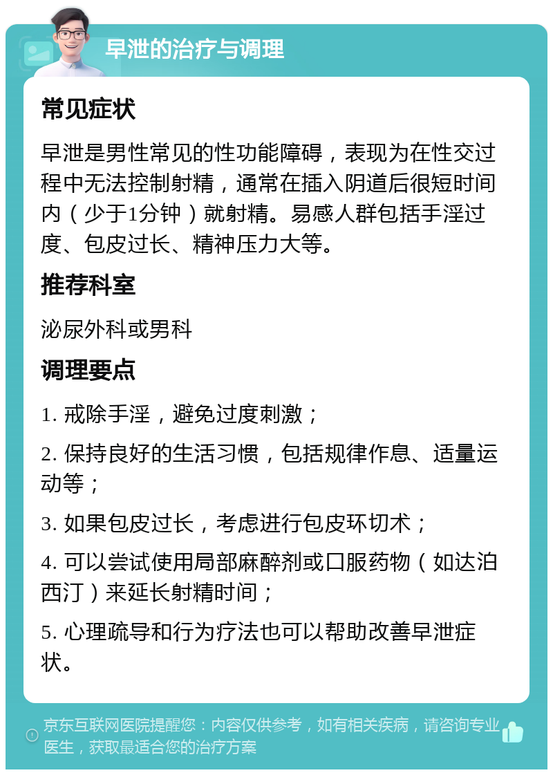 早泄的治疗与调理 常见症状 早泄是男性常见的性功能障碍，表现为在性交过程中无法控制射精，通常在插入阴道后很短时间内（少于1分钟）就射精。易感人群包括手淫过度、包皮过长、精神压力大等。 推荐科室 泌尿外科或男科 调理要点 1. 戒除手淫，避免过度刺激； 2. 保持良好的生活习惯，包括规律作息、适量运动等； 3. 如果包皮过长，考虑进行包皮环切术； 4. 可以尝试使用局部麻醉剂或口服药物（如达泊西汀）来延长射精时间； 5. 心理疏导和行为疗法也可以帮助改善早泄症状。