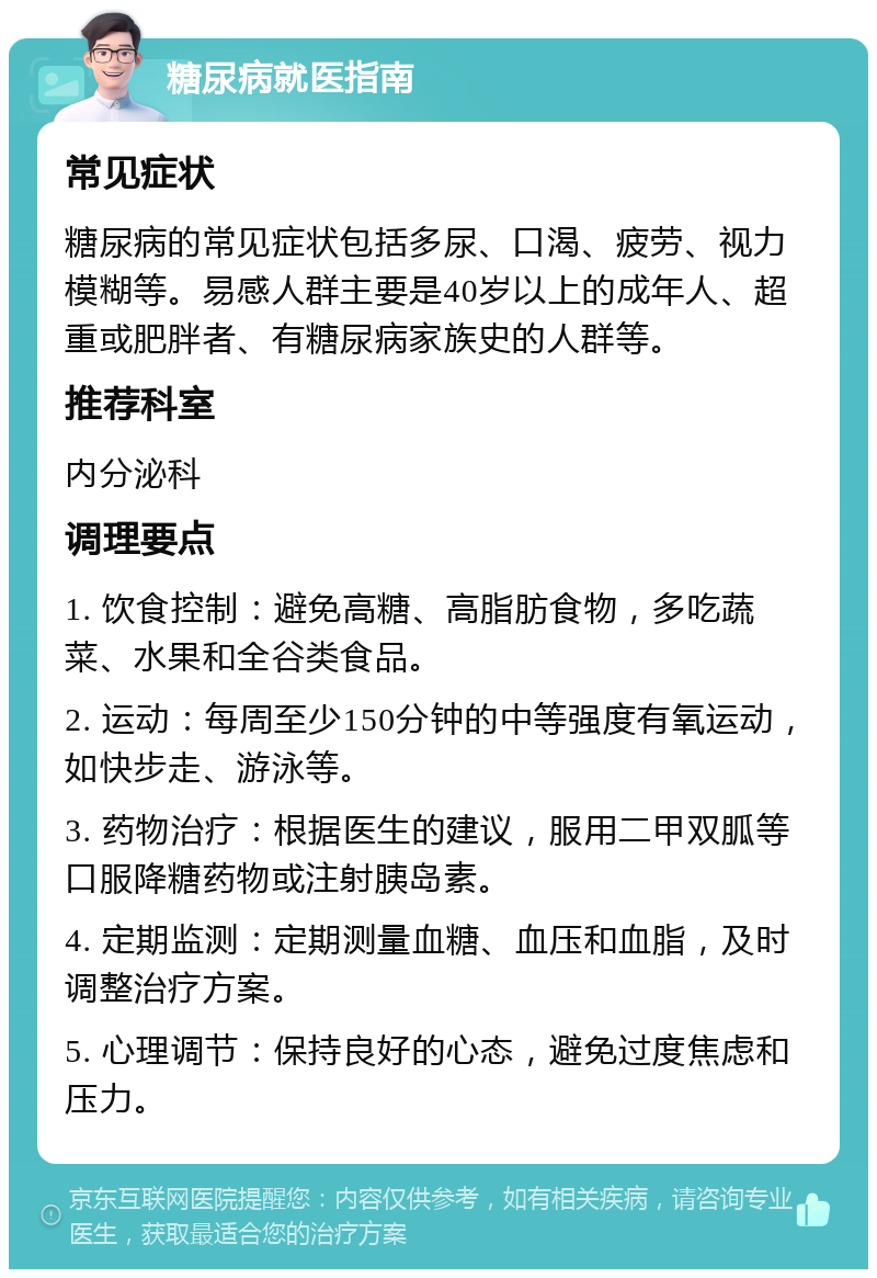 糖尿病就医指南 常见症状 糖尿病的常见症状包括多尿、口渴、疲劳、视力模糊等。易感人群主要是40岁以上的成年人、超重或肥胖者、有糖尿病家族史的人群等。 推荐科室 内分泌科 调理要点 1. 饮食控制：避免高糖、高脂肪食物，多吃蔬菜、水果和全谷类食品。 2. 运动：每周至少150分钟的中等强度有氧运动，如快步走、游泳等。 3. 药物治疗：根据医生的建议，服用二甲双胍等口服降糖药物或注射胰岛素。 4. 定期监测：定期测量血糖、血压和血脂，及时调整治疗方案。 5. 心理调节：保持良好的心态，避免过度焦虑和压力。