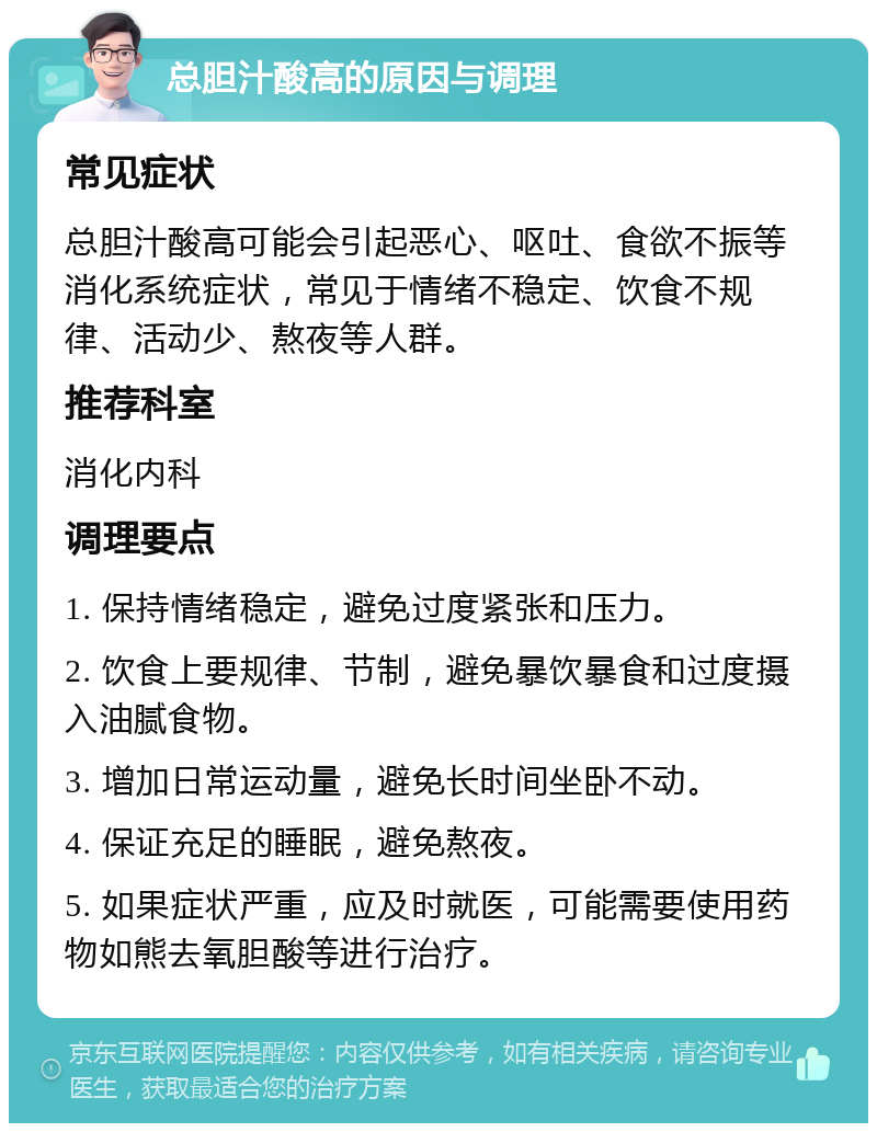 总胆汁酸高的原因与调理 常见症状 总胆汁酸高可能会引起恶心、呕吐、食欲不振等消化系统症状，常见于情绪不稳定、饮食不规律、活动少、熬夜等人群。 推荐科室 消化内科 调理要点 1. 保持情绪稳定，避免过度紧张和压力。 2. 饮食上要规律、节制，避免暴饮暴食和过度摄入油腻食物。 3. 增加日常运动量，避免长时间坐卧不动。 4. 保证充足的睡眠，避免熬夜。 5. 如果症状严重，应及时就医，可能需要使用药物如熊去氧胆酸等进行治疗。