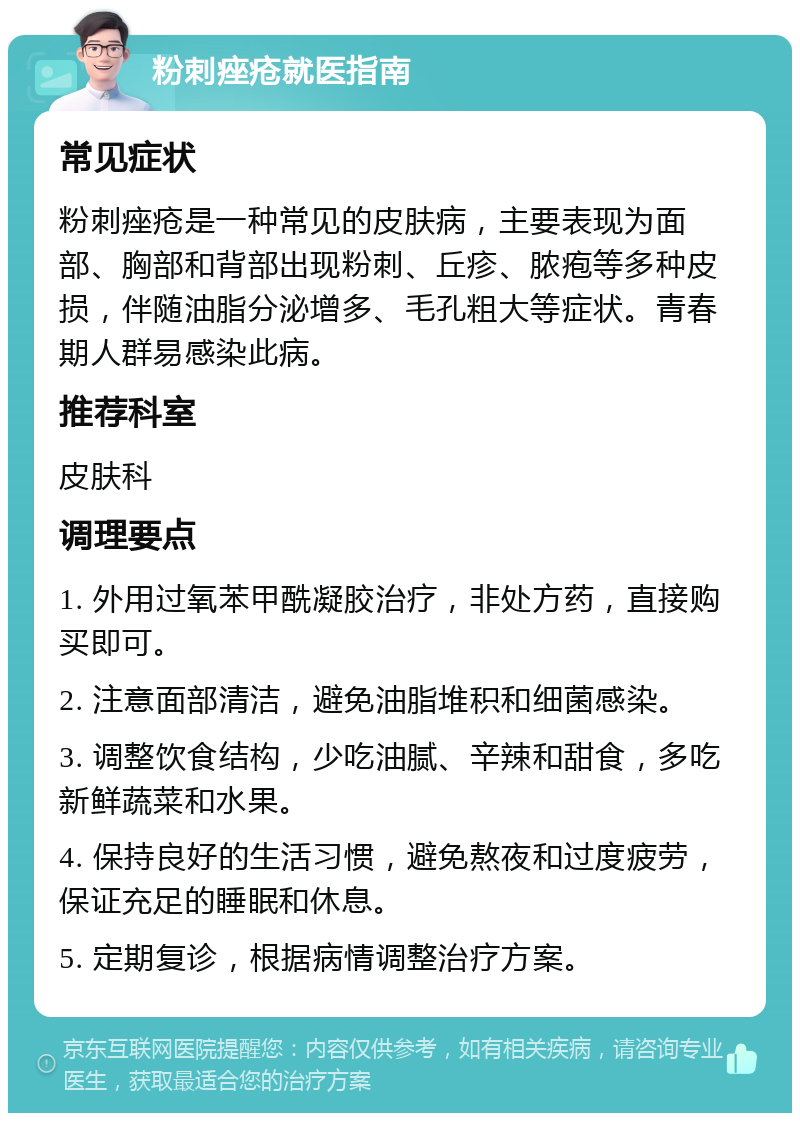 粉刺痤疮就医指南 常见症状 粉刺痤疮是一种常见的皮肤病，主要表现为面部、胸部和背部出现粉刺、丘疹、脓疱等多种皮损，伴随油脂分泌增多、毛孔粗大等症状。青春期人群易感染此病。 推荐科室 皮肤科 调理要点 1. 外用过氧苯甲酰凝胶治疗，非处方药，直接购买即可。 2. 注意面部清洁，避免油脂堆积和细菌感染。 3. 调整饮食结构，少吃油腻、辛辣和甜食，多吃新鲜蔬菜和水果。 4. 保持良好的生活习惯，避免熬夜和过度疲劳，保证充足的睡眠和休息。 5. 定期复诊，根据病情调整治疗方案。