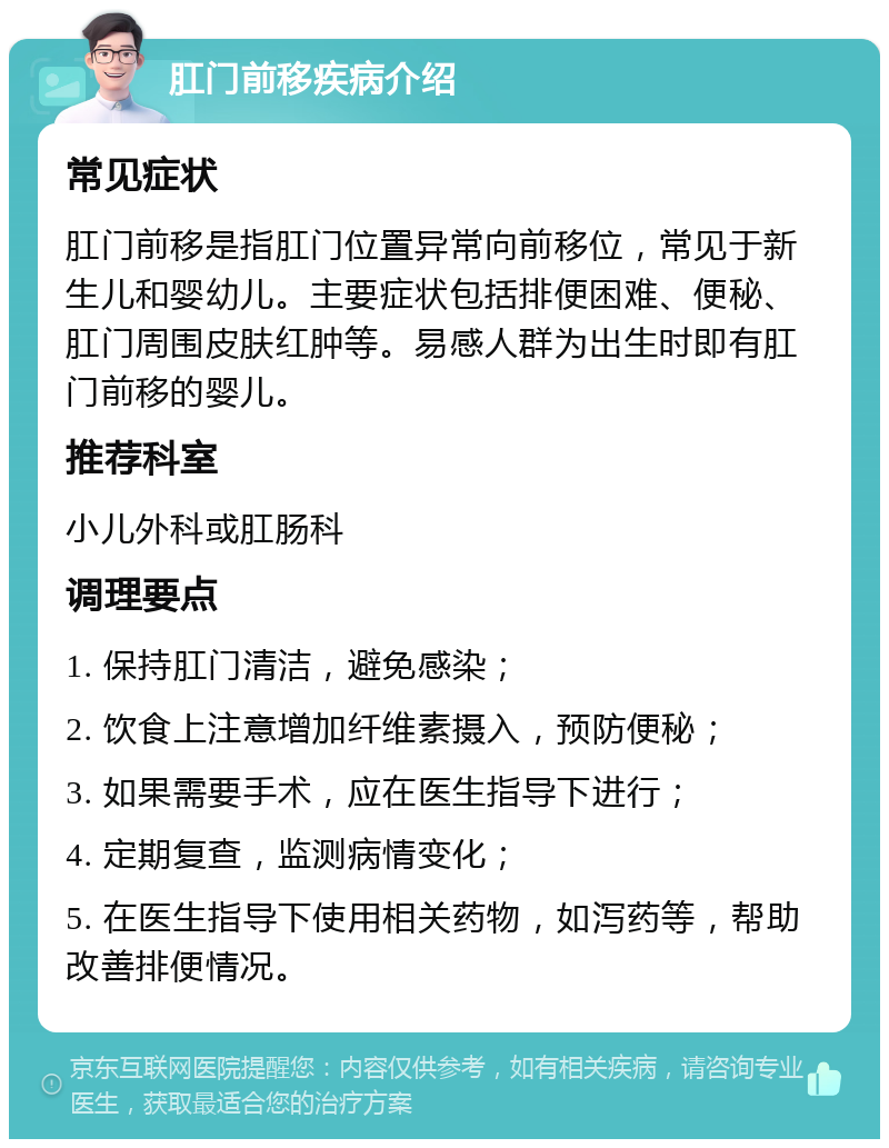 肛门前移疾病介绍 常见症状 肛门前移是指肛门位置异常向前移位，常见于新生儿和婴幼儿。主要症状包括排便困难、便秘、肛门周围皮肤红肿等。易感人群为出生时即有肛门前移的婴儿。 推荐科室 小儿外科或肛肠科 调理要点 1. 保持肛门清洁，避免感染； 2. 饮食上注意增加纤维素摄入，预防便秘； 3. 如果需要手术，应在医生指导下进行； 4. 定期复查，监测病情变化； 5. 在医生指导下使用相关药物，如泻药等，帮助改善排便情况。