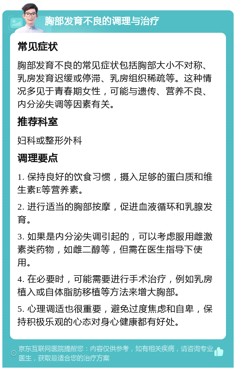 胸部发育不良的调理与治疗 常见症状 胸部发育不良的常见症状包括胸部大小不对称、乳房发育迟缓或停滞、乳房组织稀疏等。这种情况多见于青春期女性，可能与遗传、营养不良、内分泌失调等因素有关。 推荐科室 妇科或整形外科 调理要点 1. 保持良好的饮食习惯，摄入足够的蛋白质和维生素E等营养素。 2. 进行适当的胸部按摩，促进血液循环和乳腺发育。 3. 如果是内分泌失调引起的，可以考虑服用雌激素类药物，如雌二醇等，但需在医生指导下使用。 4. 在必要时，可能需要进行手术治疗，例如乳房植入或自体脂肪移植等方法来增大胸部。 5. 心理调适也很重要，避免过度焦虑和自卑，保持积极乐观的心态对身心健康都有好处。