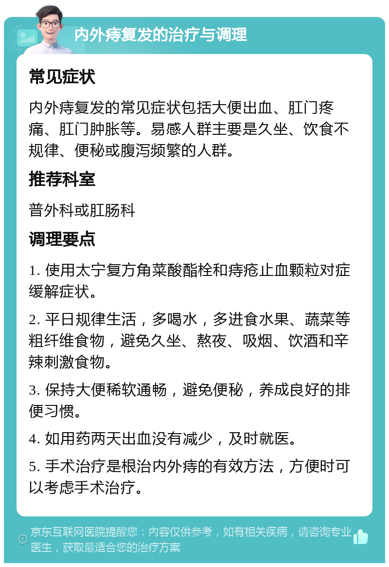 内外痔复发的治疗与调理 常见症状 内外痔复发的常见症状包括大便出血、肛门疼痛、肛门肿胀等。易感人群主要是久坐、饮食不规律、便秘或腹泻频繁的人群。 推荐科室 普外科或肛肠科 调理要点 1. 使用太宁复方角菜酸酯栓和痔疮止血颗粒对症缓解症状。 2. 平日规律生活，多喝水，多进食水果、蔬菜等粗纤维食物，避免久坐、熬夜、吸烟、饮酒和辛辣刺激食物。 3. 保持大便稀软通畅，避免便秘，养成良好的排便习惯。 4. 如用药两天出血没有减少，及时就医。 5. 手术治疗是根治内外痔的有效方法，方便时可以考虑手术治疗。