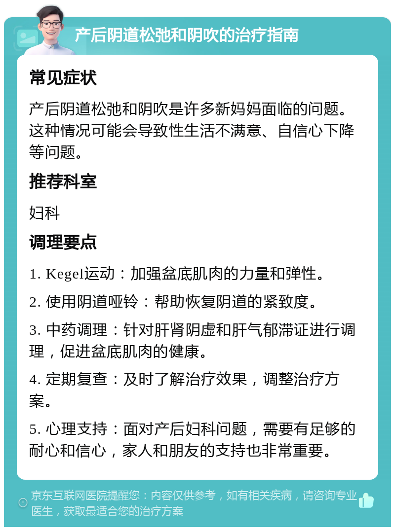 产后阴道松弛和阴吹的治疗指南 常见症状 产后阴道松弛和阴吹是许多新妈妈面临的问题。这种情况可能会导致性生活不满意、自信心下降等问题。 推荐科室 妇科 调理要点 1. Kegel运动：加强盆底肌肉的力量和弹性。 2. 使用阴道哑铃：帮助恢复阴道的紧致度。 3. 中药调理：针对肝肾阴虚和肝气郁滞证进行调理，促进盆底肌肉的健康。 4. 定期复查：及时了解治疗效果，调整治疗方案。 5. 心理支持：面对产后妇科问题，需要有足够的耐心和信心，家人和朋友的支持也非常重要。