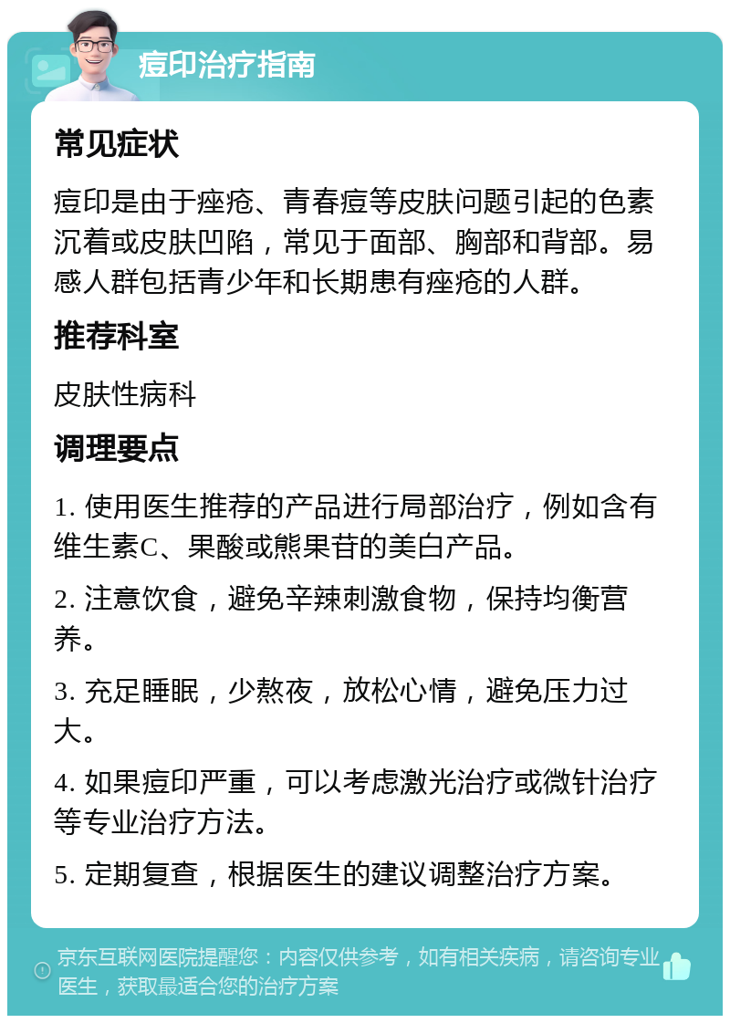 痘印治疗指南 常见症状 痘印是由于痤疮、青春痘等皮肤问题引起的色素沉着或皮肤凹陷，常见于面部、胸部和背部。易感人群包括青少年和长期患有痤疮的人群。 推荐科室 皮肤性病科 调理要点 1. 使用医生推荐的产品进行局部治疗，例如含有维生素C、果酸或熊果苷的美白产品。 2. 注意饮食，避免辛辣刺激食物，保持均衡营养。 3. 充足睡眠，少熬夜，放松心情，避免压力过大。 4. 如果痘印严重，可以考虑激光治疗或微针治疗等专业治疗方法。 5. 定期复查，根据医生的建议调整治疗方案。