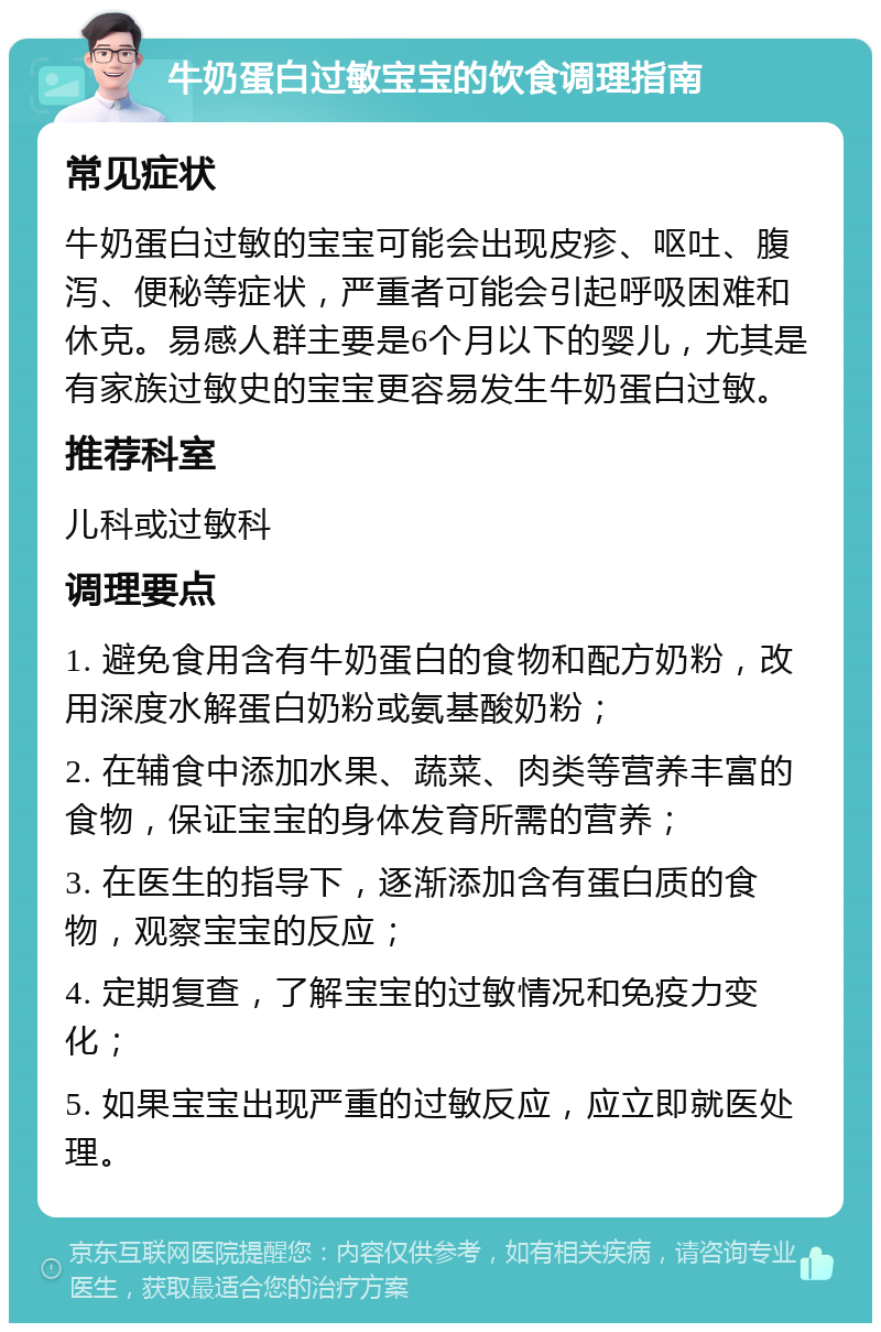 牛奶蛋白过敏宝宝的饮食调理指南 常见症状 牛奶蛋白过敏的宝宝可能会出现皮疹、呕吐、腹泻、便秘等症状，严重者可能会引起呼吸困难和休克。易感人群主要是6个月以下的婴儿，尤其是有家族过敏史的宝宝更容易发生牛奶蛋白过敏。 推荐科室 儿科或过敏科 调理要点 1. 避免食用含有牛奶蛋白的食物和配方奶粉，改用深度水解蛋白奶粉或氨基酸奶粉； 2. 在辅食中添加水果、蔬菜、肉类等营养丰富的食物，保证宝宝的身体发育所需的营养； 3. 在医生的指导下，逐渐添加含有蛋白质的食物，观察宝宝的反应； 4. 定期复查，了解宝宝的过敏情况和免疫力变化； 5. 如果宝宝出现严重的过敏反应，应立即就医处理。