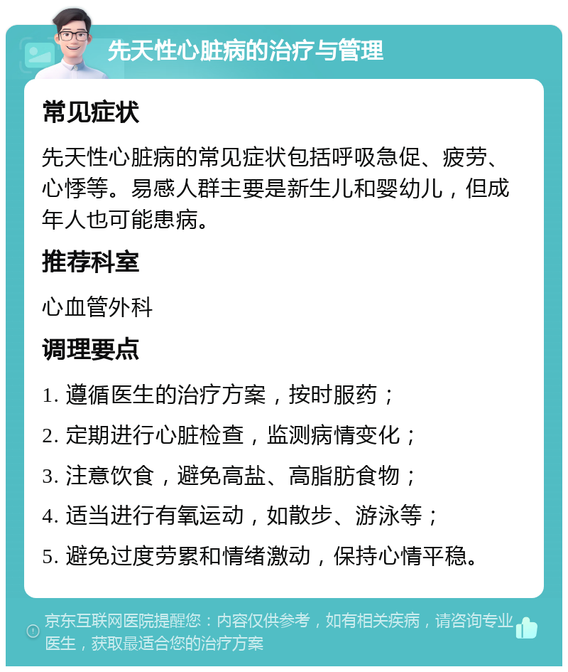 先天性心脏病的治疗与管理 常见症状 先天性心脏病的常见症状包括呼吸急促、疲劳、心悸等。易感人群主要是新生儿和婴幼儿，但成年人也可能患病。 推荐科室 心血管外科 调理要点 1. 遵循医生的治疗方案，按时服药； 2. 定期进行心脏检查，监测病情变化； 3. 注意饮食，避免高盐、高脂肪食物； 4. 适当进行有氧运动，如散步、游泳等； 5. 避免过度劳累和情绪激动，保持心情平稳。