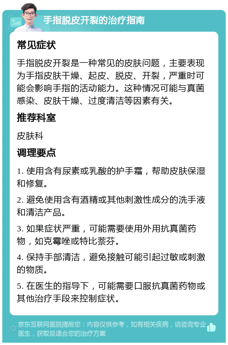 手指脱皮开裂的治疗指南 常见症状 手指脱皮开裂是一种常见的皮肤问题，主要表现为手指皮肤干燥、起皮、脱皮、开裂，严重时可能会影响手指的活动能力。这种情况可能与真菌感染、皮肤干燥、过度清洁等因素有关。 推荐科室 皮肤科 调理要点 1. 使用含有尿素或乳酸的护手霜，帮助皮肤保湿和修复。 2. 避免使用含有酒精或其他刺激性成分的洗手液和清洁产品。 3. 如果症状严重，可能需要使用外用抗真菌药物，如克霉唑或特比萘芬。 4. 保持手部清洁，避免接触可能引起过敏或刺激的物质。 5. 在医生的指导下，可能需要口服抗真菌药物或其他治疗手段来控制症状。