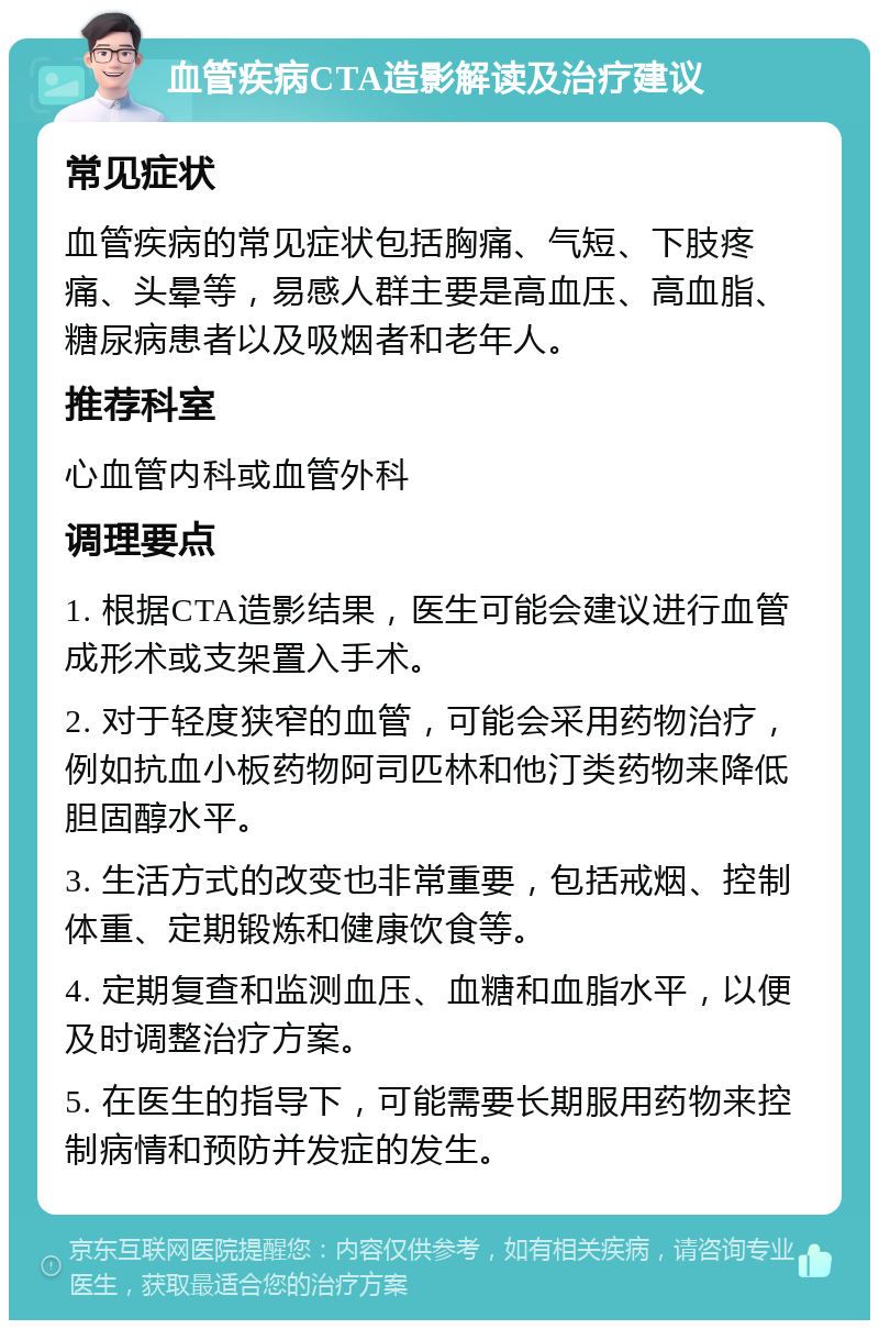 血管疾病CTA造影解读及治疗建议 常见症状 血管疾病的常见症状包括胸痛、气短、下肢疼痛、头晕等，易感人群主要是高血压、高血脂、糖尿病患者以及吸烟者和老年人。 推荐科室 心血管内科或血管外科 调理要点 1. 根据CTA造影结果，医生可能会建议进行血管成形术或支架置入手术。 2. 对于轻度狭窄的血管，可能会采用药物治疗，例如抗血小板药物阿司匹林和他汀类药物来降低胆固醇水平。 3. 生活方式的改变也非常重要，包括戒烟、控制体重、定期锻炼和健康饮食等。 4. 定期复查和监测血压、血糖和血脂水平，以便及时调整治疗方案。 5. 在医生的指导下，可能需要长期服用药物来控制病情和预防并发症的发生。