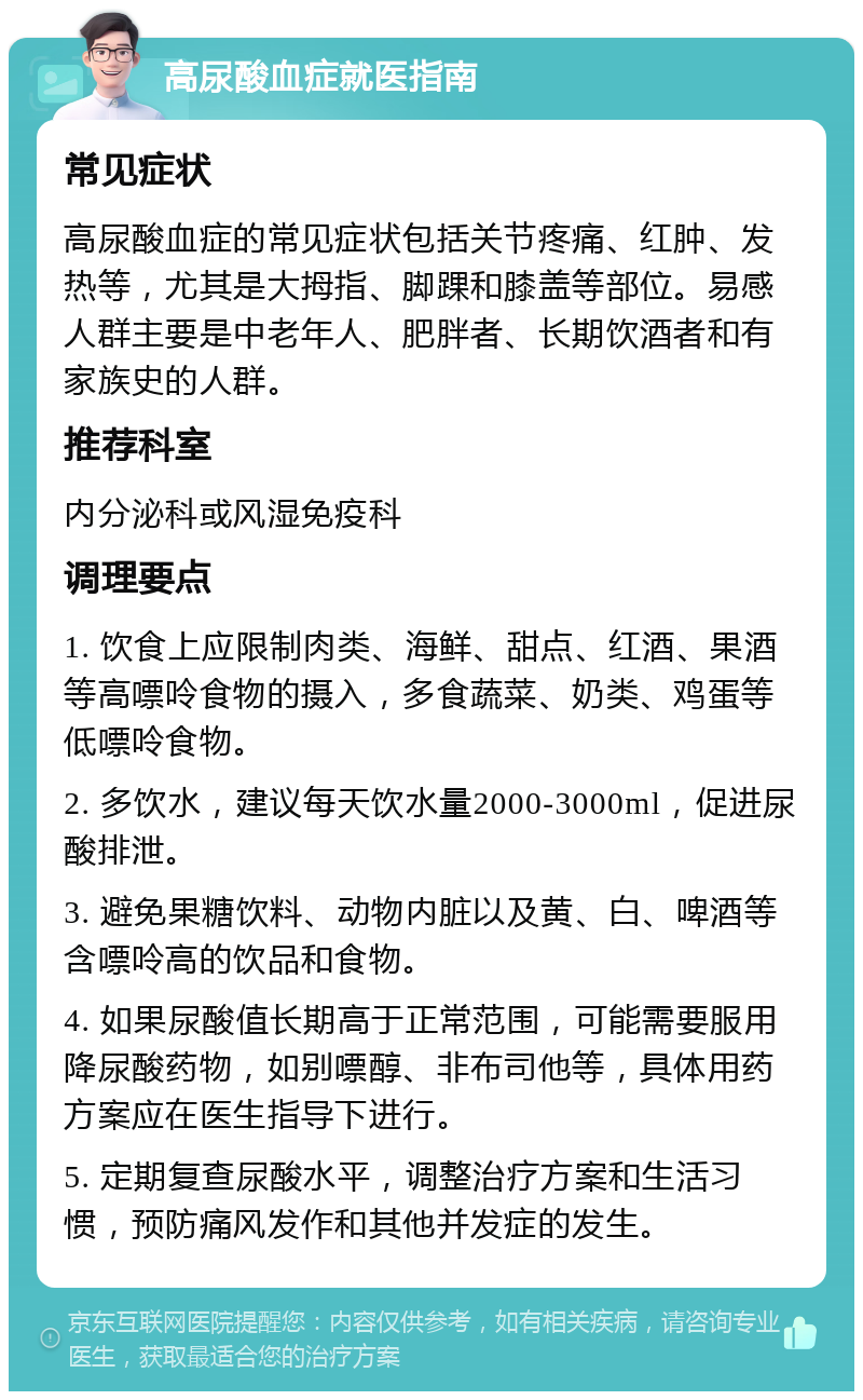 高尿酸血症就医指南 常见症状 高尿酸血症的常见症状包括关节疼痛、红肿、发热等，尤其是大拇指、脚踝和膝盖等部位。易感人群主要是中老年人、肥胖者、长期饮酒者和有家族史的人群。 推荐科室 内分泌科或风湿免疫科 调理要点 1. 饮食上应限制肉类、海鲜、甜点、红酒、果酒等高嘌呤食物的摄入，多食蔬菜、奶类、鸡蛋等低嘌呤食物。 2. 多饮水，建议每天饮水量2000-3000ml，促进尿酸排泄。 3. 避免果糖饮料、动物内脏以及黄、白、啤酒等含嘌呤高的饮品和食物。 4. 如果尿酸值长期高于正常范围，可能需要服用降尿酸药物，如别嘌醇、非布司他等，具体用药方案应在医生指导下进行。 5. 定期复查尿酸水平，调整治疗方案和生活习惯，预防痛风发作和其他并发症的发生。