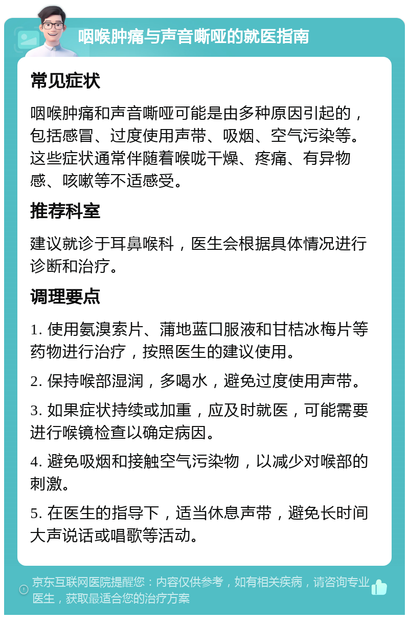 咽喉肿痛与声音嘶哑的就医指南 常见症状 咽喉肿痛和声音嘶哑可能是由多种原因引起的，包括感冒、过度使用声带、吸烟、空气污染等。这些症状通常伴随着喉咙干燥、疼痛、有异物感、咳嗽等不适感受。 推荐科室 建议就诊于耳鼻喉科，医生会根据具体情况进行诊断和治疗。 调理要点 1. 使用氨溴索片、蒲地蓝口服液和甘桔冰梅片等药物进行治疗，按照医生的建议使用。 2. 保持喉部湿润，多喝水，避免过度使用声带。 3. 如果症状持续或加重，应及时就医，可能需要进行喉镜检查以确定病因。 4. 避免吸烟和接触空气污染物，以减少对喉部的刺激。 5. 在医生的指导下，适当休息声带，避免长时间大声说话或唱歌等活动。