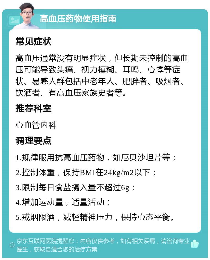 高血压药物使用指南 常见症状 高血压通常没有明显症状，但长期未控制的高血压可能导致头痛、视力模糊、耳鸣、心悸等症状。易感人群包括中老年人、肥胖者、吸烟者、饮酒者、有高血压家族史者等。 推荐科室 心血管内科 调理要点 1.规律服用抗高血压药物，如厄贝沙坦片等； 2.控制体重，保持BMI在24kg/m2以下； 3.限制每日食盐摄入量不超过6g； 4.增加运动量，适量活动； 5.戒烟限酒，减轻精神压力，保持心态平衡。