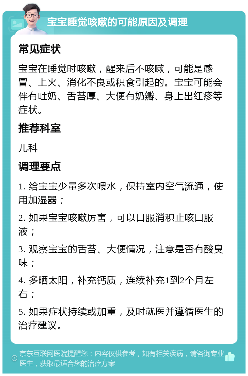 宝宝睡觉咳嗽的可能原因及调理 常见症状 宝宝在睡觉时咳嗽，醒来后不咳嗽，可能是感冒、上火、消化不良或积食引起的。宝宝可能会伴有吐奶、舌苔厚、大便有奶瓣、身上出红疹等症状。 推荐科室 儿科 调理要点 1. 给宝宝少量多次喂水，保持室内空气流通，使用加湿器； 2. 如果宝宝咳嗽厉害，可以口服消积止咳口服液； 3. 观察宝宝的舌苔、大便情况，注意是否有酸臭味； 4. 多晒太阳，补充钙质，连续补充1到2个月左右； 5. 如果症状持续或加重，及时就医并遵循医生的治疗建议。