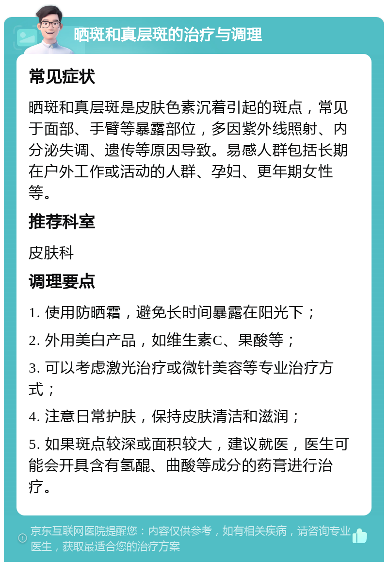 晒斑和真层斑的治疗与调理 常见症状 晒斑和真层斑是皮肤色素沉着引起的斑点，常见于面部、手臂等暴露部位，多因紫外线照射、内分泌失调、遗传等原因导致。易感人群包括长期在户外工作或活动的人群、孕妇、更年期女性等。 推荐科室 皮肤科 调理要点 1. 使用防晒霜，避免长时间暴露在阳光下； 2. 外用美白产品，如维生素C、果酸等； 3. 可以考虑激光治疗或微针美容等专业治疗方式； 4. 注意日常护肤，保持皮肤清洁和滋润； 5. 如果斑点较深或面积较大，建议就医，医生可能会开具含有氢醌、曲酸等成分的药膏进行治疗。