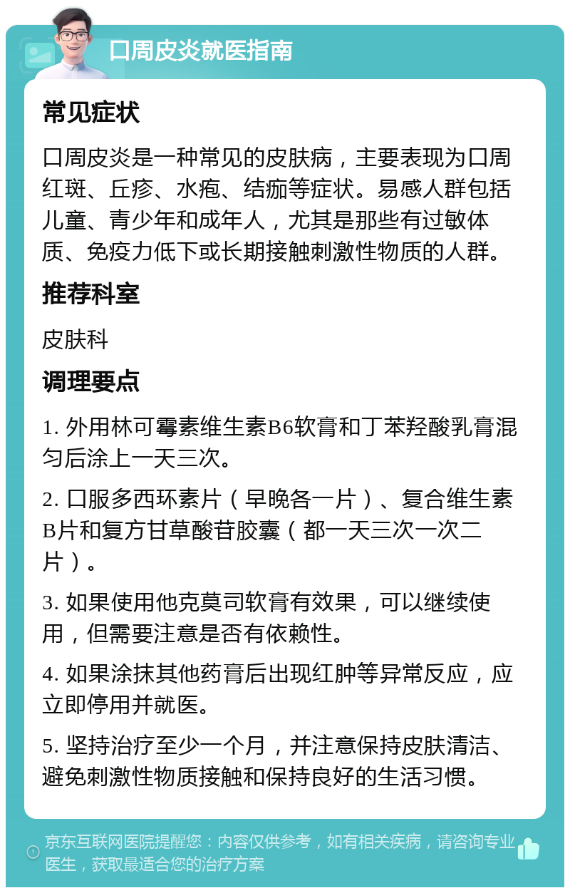 口周皮炎就医指南 常见症状 口周皮炎是一种常见的皮肤病，主要表现为口周红斑、丘疹、水疱、结痂等症状。易感人群包括儿童、青少年和成年人，尤其是那些有过敏体质、免疫力低下或长期接触刺激性物质的人群。 推荐科室 皮肤科 调理要点 1. 外用林可霉素维生素B6软膏和丁苯羟酸乳膏混匀后涂上一天三次。 2. 口服多西环素片（早晚各一片）、复合维生素B片和复方甘草酸苷胶囊（都一天三次一次二片）。 3. 如果使用他克莫司软膏有效果，可以继续使用，但需要注意是否有依赖性。 4. 如果涂抹其他药膏后出现红肿等异常反应，应立即停用并就医。 5. 坚持治疗至少一个月，并注意保持皮肤清洁、避免刺激性物质接触和保持良好的生活习惯。