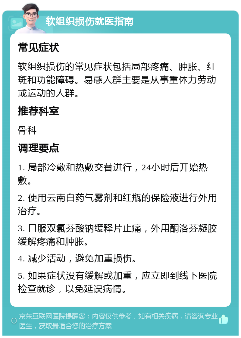 软组织损伤就医指南 常见症状 软组织损伤的常见症状包括局部疼痛、肿胀、红斑和功能障碍。易感人群主要是从事重体力劳动或运动的人群。 推荐科室 骨科 调理要点 1. 局部冷敷和热敷交替进行，24小时后开始热敷。 2. 使用云南白药气雾剂和红瓶的保险液进行外用治疗。 3. 口服双氯芬酸钠缓释片止痛，外用酮洛芬凝胶缓解疼痛和肿胀。 4. 减少活动，避免加重损伤。 5. 如果症状没有缓解或加重，应立即到线下医院检查就诊，以免延误病情。