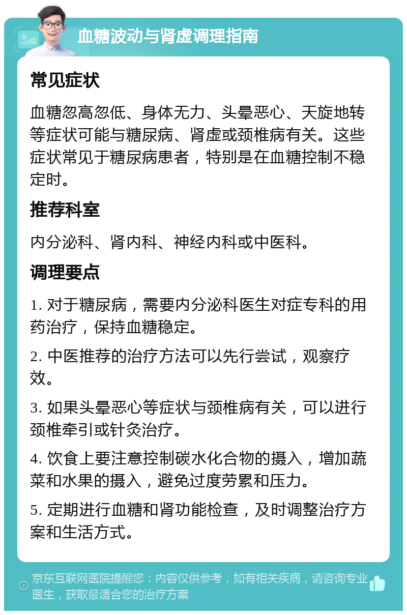 血糖波动与肾虚调理指南 常见症状 血糖忽高忽低、身体无力、头晕恶心、天旋地转等症状可能与糖尿病、肾虚或颈椎病有关。这些症状常见于糖尿病患者，特别是在血糖控制不稳定时。 推荐科室 内分泌科、肾内科、神经内科或中医科。 调理要点 1. 对于糖尿病，需要内分泌科医生对症专科的用药治疗，保持血糖稳定。 2. 中医推荐的治疗方法可以先行尝试，观察疗效。 3. 如果头晕恶心等症状与颈椎病有关，可以进行颈椎牵引或针灸治疗。 4. 饮食上要注意控制碳水化合物的摄入，增加蔬菜和水果的摄入，避免过度劳累和压力。 5. 定期进行血糖和肾功能检查，及时调整治疗方案和生活方式。