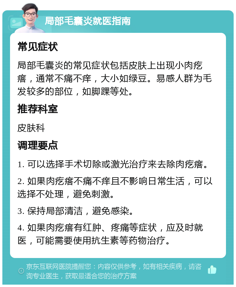 局部毛囊炎就医指南 常见症状 局部毛囊炎的常见症状包括皮肤上出现小肉疙瘩，通常不痛不痒，大小如绿豆。易感人群为毛发较多的部位，如脚踝等处。 推荐科室 皮肤科 调理要点 1. 可以选择手术切除或激光治疗来去除肉疙瘩。 2. 如果肉疙瘩不痛不痒且不影响日常生活，可以选择不处理，避免刺激。 3. 保持局部清洁，避免感染。 4. 如果肉疙瘩有红肿、疼痛等症状，应及时就医，可能需要使用抗生素等药物治疗。