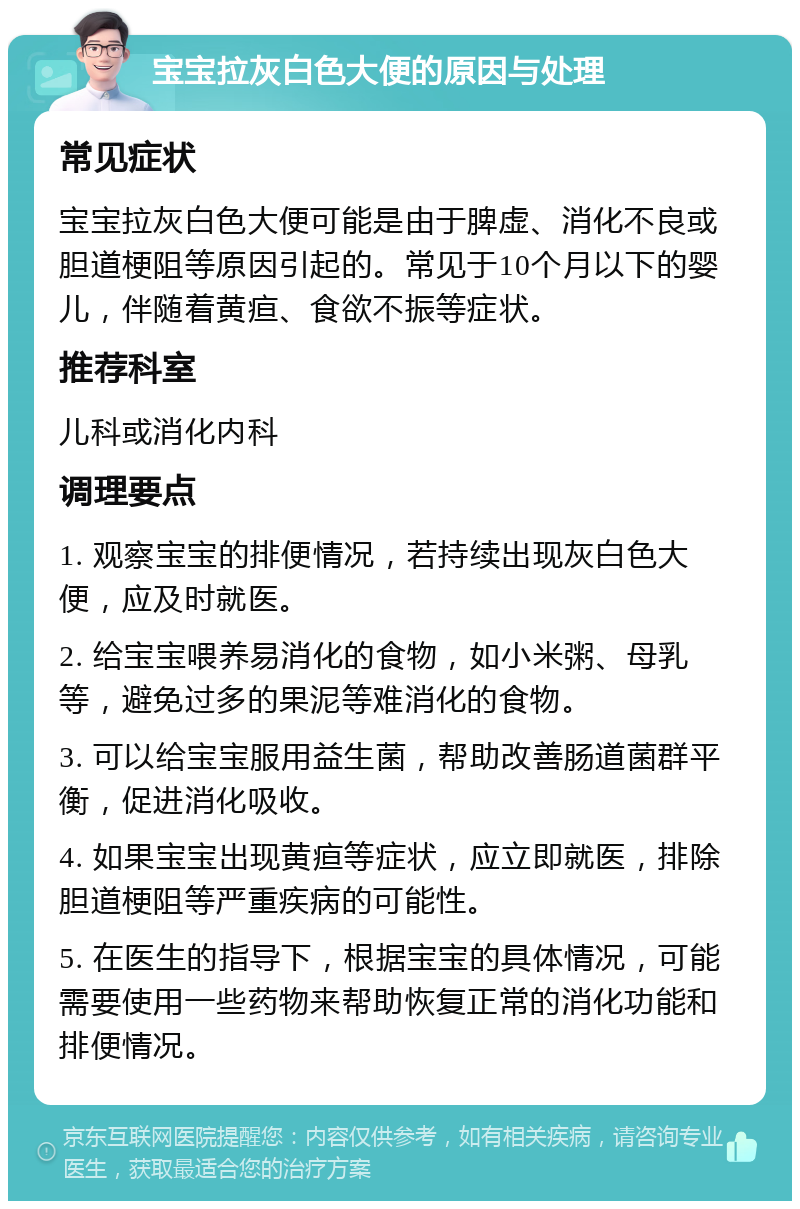 宝宝拉灰白色大便的原因与处理 常见症状 宝宝拉灰白色大便可能是由于脾虚、消化不良或胆道梗阻等原因引起的。常见于10个月以下的婴儿，伴随着黄疸、食欲不振等症状。 推荐科室 儿科或消化内科 调理要点 1. 观察宝宝的排便情况，若持续出现灰白色大便，应及时就医。 2. 给宝宝喂养易消化的食物，如小米粥、母乳等，避免过多的果泥等难消化的食物。 3. 可以给宝宝服用益生菌，帮助改善肠道菌群平衡，促进消化吸收。 4. 如果宝宝出现黄疸等症状，应立即就医，排除胆道梗阻等严重疾病的可能性。 5. 在医生的指导下，根据宝宝的具体情况，可能需要使用一些药物来帮助恢复正常的消化功能和排便情况。