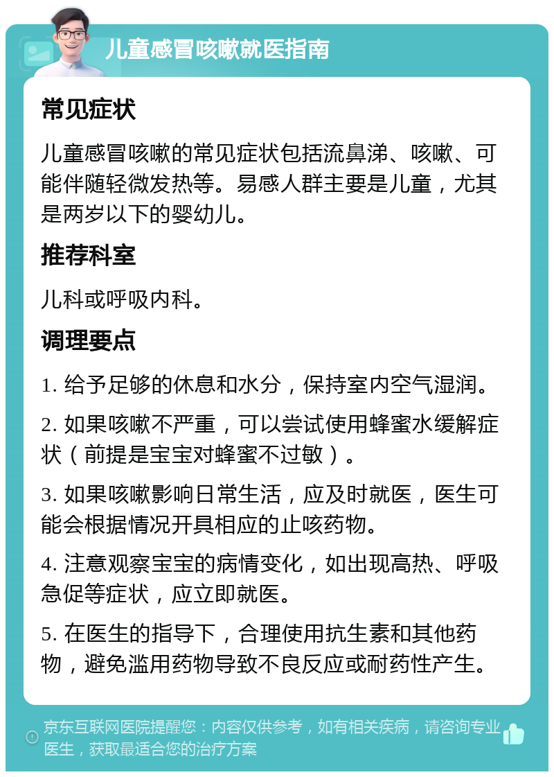 儿童感冒咳嗽就医指南 常见症状 儿童感冒咳嗽的常见症状包括流鼻涕、咳嗽、可能伴随轻微发热等。易感人群主要是儿童，尤其是两岁以下的婴幼儿。 推荐科室 儿科或呼吸内科。 调理要点 1. 给予足够的休息和水分，保持室内空气湿润。 2. 如果咳嗽不严重，可以尝试使用蜂蜜水缓解症状（前提是宝宝对蜂蜜不过敏）。 3. 如果咳嗽影响日常生活，应及时就医，医生可能会根据情况开具相应的止咳药物。 4. 注意观察宝宝的病情变化，如出现高热、呼吸急促等症状，应立即就医。 5. 在医生的指导下，合理使用抗生素和其他药物，避免滥用药物导致不良反应或耐药性产生。