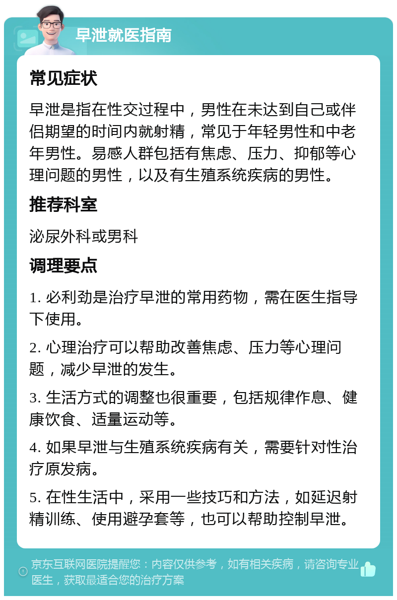 早泄就医指南 常见症状 早泄是指在性交过程中，男性在未达到自己或伴侣期望的时间内就射精，常见于年轻男性和中老年男性。易感人群包括有焦虑、压力、抑郁等心理问题的男性，以及有生殖系统疾病的男性。 推荐科室 泌尿外科或男科 调理要点 1. 必利劲是治疗早泄的常用药物，需在医生指导下使用。 2. 心理治疗可以帮助改善焦虑、压力等心理问题，减少早泄的发生。 3. 生活方式的调整也很重要，包括规律作息、健康饮食、适量运动等。 4. 如果早泄与生殖系统疾病有关，需要针对性治疗原发病。 5. 在性生活中，采用一些技巧和方法，如延迟射精训练、使用避孕套等，也可以帮助控制早泄。